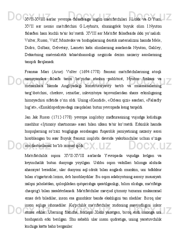 XVII-XVIII   asrlar   yevropa   falsafasiga   ingliz   ma'rifatchilari   J.Lokk   va   D.Yum,
XVII   asr   nemis   ma'rifatchisi   G.Leybnits,   shuningdek   buyuk   olim   I.Nyuton
falsafasi  ham  kuchli  ta'sir  ko‘rsatdi. XVIII  asr  Ma'rifat  falsafasida  ikki  yo‘nalish:
Volter, Russo, Volf, Monteske va boshqalarning deistik materializmi hamda Mele,
Didro,   Golbax,   Gelvetsiy,   Lametri   kabi   olimlarning   asarlarida   Nyuton,   Galiley,
Dekartning   materialistik   tabiatshunosligi   negizida   deizm   nazariy   asoslarining
tanqidi farqlanadi.
Fransua   Mari   (Arue)   Volter   (1694-1778)   fransuz   ma'rifatchilarining   atoqli
namoyandasi   falsafa   tarixi   bo‘yicha   otashin   publitsist,   Nyuton   fizikasi   va
mexanikasi   hamda   Angliyadagi   konstitutsiyaviy   tartib   va   muassasalarning
targ‘ibotchisi,   cherkov,   iezuitlar,   inkvizitsiya   tajovuzlaridan   shaxs   erkinligining
himoyachisi sifatida o‘rin oldi. Uning «Kandid», «Orlean qizi» asarlari, «Falsafiy
lug‘at», «Ensiklopediya»dagi maqolalari butun yevropada keng tarqaldi.
Jan   Jak   Russo   (1712-1778)   yevropa   inqilobiy   mafkurasining   vujudga   kelishiga
mashhur   «Ijtimoiy   shartnoma»   asari   bilan   ulkan   ta'sir   ko‘rsatdi.   Erkinlik   hamda
huquqlarning   so‘zsiz   tengligiga   asoslangan   fuqarolik   jamiyatining   nazariy   asosi
hisoblangan   bu   asar   Buyuk   fransuz   inqilobi   davrida   yakobinchilar   uchun   o‘ziga
xos dasturilamal bo‘lib xizmat qildi.
Ma'rifatchilik   oqimi   XVII-XVIII   asrlarda   Yevropada   vujudga   kelgan   va
keyinchalik   butun   dunyoga   yoyilgan.   Ushbu   oqim   vakillari   bilimga   alohida
ahamiyat   beradilar,   ular   dunyoni   aql-idrok   bilan   anglash   mumkin,   uni   tafakkur
bilan o'zgartirish lozim, deb hisoblaydilar. Bu oqim adabiyotning asosiy xususiyati
xalqni jaholatdan, qoloqlikdan qutqarishga qaratilganligi, bilim olishga, ma'rifatga
chaqirig'i bilan xarakterlanadi. Ma'rifatchilar mavjud ijtimoiy tuzumni mukammal
emas   deb   biladilar,   inson   esa   gunohkor   banda   ekahligini   tan   oladilar.   Biroq   ular
inson   aqliga   ishonadilar.   Ko'pchilik   ma'rifatchilar   xudoning   mavjudligini   inkor
etmas   edilar.   Ularning   fikricha,   borliqni   Xudo   yaratgan,   biroq   endi   insonga   uni
boshqarish   erki   berilgan.   Shu   sababli   ular   inson   qudratiga,   uning   yaratuvchilik
kuchiga katta baho berganlar. 