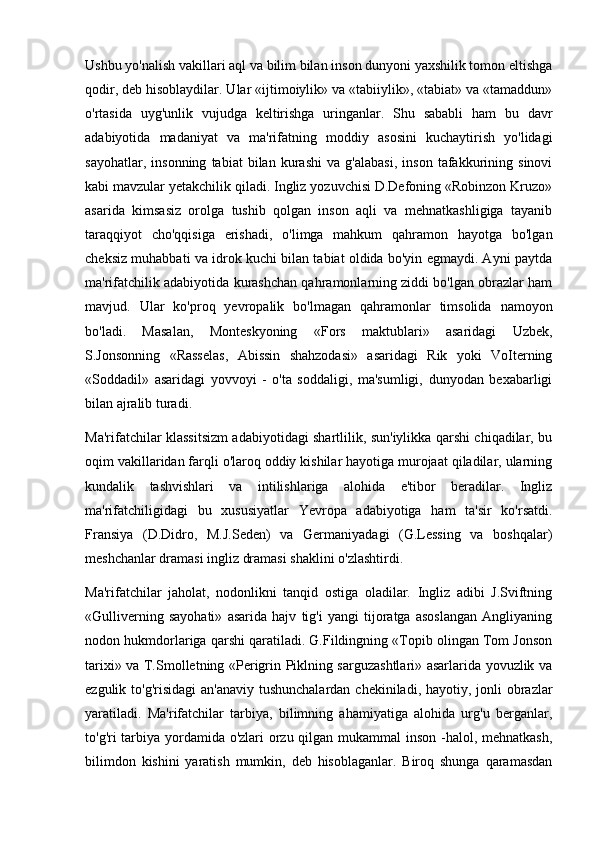 Ushbu yo'nalish vakillari aql va bilim bilan inson dunyoni yaxshilik tomon eltishga
qodir, deb hisoblaydilar. Ular «ijtimoiylik» va «tabiiylik», «tabiat» va «tamaddun»
o'rtasida   uyg'unlik   vujudga   keltirishga   uringanlar.   Shu   sababli   ham   bu   davr
adabiyotida   madaniyat   va   ma'rifatning   moddiy   asosini   kuchaytirish   yo'lidagi
sayohatlar,   insonning   tabiat   bilan   kurashi   va   g'alabasi,   inson   tafakkurining   sinovi
kabi mavzular yetakchilik qiladi. Ingliz yozuvchisi D.Defoning «Robinzon Kruzo»
asarida   kimsasiz   orolga   tushib   qolgan   inson   aqli   va   mehnatkashligiga   tayanib
taraqqiyot   cho'qqisiga   erishadi,   o'limga   mahkum   qahramon   hayotga   bo'lgan
cheksiz muhabbati va idrok kuchi bilan tabiat oldida bo'yin egmaydi. Ayni paytda
ma'rifatchilik adabiyotida kurashchan qahramonlarning ziddi bo'lgan obrazlar ham
mavjud.   Ular   ko'proq   yevropalik   bo'lmagan   qahramonlar   timsolida   namoyon
bo'ladi.   Masalan,   Monteskyoning   «Fors   maktublari»   asaridagi   Uzbek,
S.Jonsonning   «Rasselas,   Abissin   shahzodasi»   asaridagi   Rik   yoki   VoIterning
«Soddadil»   asaridagi   yovvoyi   -   o'ta   soddaligi,   ma'sumligi,   dunyodan   bexabarligi
bilan ajralib turadi.
Ma'rifatchilar klassitsizm adabiyotidagi shartlilik, sun'iylikka qarshi chiqadilar, bu
oqim vakillaridan farqli o'laroq oddiy kishilar hayotiga murojaat qiladilar, ularning
kundalik   tashvishlari   va   intilishlariga   alohida   e'tibor   beradilar.   Ingliz
ma'rifatchiligidagi   bu   xususiyatlar   Yevropa   adabiyotiga   ham   ta'sir   ko'rsatdi.
Fransiya   (D.Didro,   M.J.Seden)   va   Germaniyadagi   (G.Lessing   va   boshqalar)
meshchanlar dramasi ingliz dramasi shaklini o'zlashtirdi.
Ma'rifatchilar   jaholat,   nodonlikni   tanqid   ostiga   oladilar.   Ingliz   adibi   J.Sviftning
«Gulliverning   sayohati»   asarida   hajv   tig'i   yangi   tijoratga   asoslangan   Angliyaning
nodon hukmdorlariga qarshi qaratiladi. G.Fildingning «Topib olingan Tom Jonson
tarixi» va T.Smolletning «Perigrin Piklning sarguzashtlari» asarlarida yovuzlik va
ezgulik to'g'risidagi  an'anaviy  tushunchalardan  chekiniladi, hayotiy, jonli obrazlar
yaratiladi.   Ma'rifatchilar   tarbiya,   bilimning   ahamiyatiga   alohida   urg'u   berganlar,
to'g'ri tarbiya yordamida o'zlari  orzu qilgan mukammal inson -halol, mehnatkash,
bilimdon   kishini   yaratish   mumkin,   deb   hisoblaganlar.   Biroq   shunga   qaramasdan 