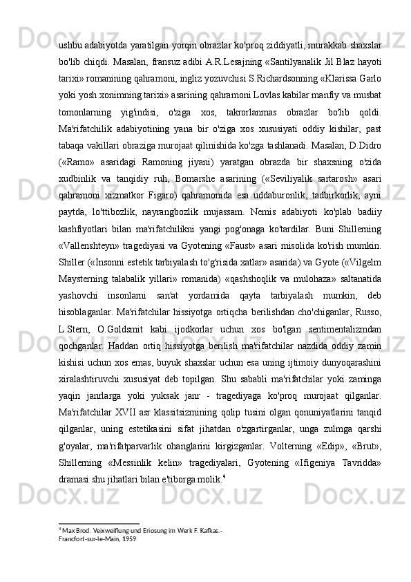 ushbu adabiyotda yaratilgan yorqin obrazlar ko'proq ziddiyatli, murakkab shaxslar
bo'lib chiqdi. Masalan, fransuz adibi A.R.Lesajning «Santilyanalik Jil Blaz hayoti
tarixi» romanining qahramoni, ingliz yozuvchisi S.Richardsonning «Klarissa Garlo
yoki yosh xonimning tarixi» asarining qahramoni Lovlas kabilar manfiy va musbat
tomonlarning   yig'indisi,   o'ziga   xos,   takrorlanmas   obrazlar   bo'lib   qoldi.
Ma'rifatchilik   adabiyotining   yana   bir   o'ziga   xos   xususiyati   oddiy   kishilar,   past
tabaqa vakillari obraziga murojaat qilinishida ko'zga tashlanadi. Masalan, D.Didro
(«Ramo»   asaridagi   Ramoning   jiyani)   yaratgan   obrazda   bir   shaxsning   o'zida
xudbinlik   va   tanqidiy   ruh,   Bomarshe   asarining   («Seviliyalik   sartarosh»   asari
qahramoni   xizmatkor   Figaro)   qahramonida   esa   uddaburonlik,   tadbirkorlik,   ayni
paytda,   lo'ttibozlik,   nayrangbozlik   mujassam.   Nemis   adabiyoti   ko'plab   badiiy
kashfiyotlari   bilan   ma'rifatchilikni   yangi   pog'onaga   ko'tardilar.   Buni   Shillerning
«Vallenshteyn»  tragediyasi  va Gyotening «Faust»  asari  misolida ko'rish  mumkin.
Shiller («Insonni estetik tarbiyalash to'g'risida xatlar» asarida) va Gyote («Vilgelm
Maysterning   talabalik   yillari»   romanida)   «qashshoqlik   va   mulohaza»   saltanatida
yashovchi   insonlarni   san'at   yordamida   qayta   tarbiyalash   mumkin,   deb
hisoblaganlar.   Ma'rifatchilar   hissiyotga   ortiqcha   berilishdan   cho'chiganlar,   Russo,
L.Stern,   O.Goldsmit   kabi   ijodkorlar   uchun   xos   bo'lgan   sentimentalizmdan
qochganlar.   Haddan   ortiq   hissiyotga   berilish   ma'rifatchilar   nazdida   oddiy   zamin
kishisi  uchun  xos  emas,  buyuk shaxslar   uchun esa   uning ijtimoiy dunyoqarashini
xiralashtiruvchi   xususiyat   deb   topilgan.   Shu   sababli   ma'rifatchilar   yoki   zaminga
yaqin   janrlarga   yoki   yuksak   janr   -   tragediyaga   ko'proq   murojaat   qilganlar.
Ma'rifatchilar   XVII   asr   klassitsizmining   qolip   tusini   olgan   qonuniyatlarini   tanqid
qilganlar,   uning   estetikasini   sifat   jihatdan   o'zgartirganlar,   unga   zulmga   qarshi
g'oyalar,   ma'rifatparvarlik   ohanglarini   kirgizganlar.   Volterning   «Edip»,   «Brut»,
Shillerning   «Messinlik   kelin»   tragediyalari,   Gyotening   «Ifigeniya   Tavridda»
dramasi shu jihatlari bilan e'tiborga molik. 4
4
  Max   Brod .  Veixweiflung und Eriosung im Werk F. Kafkas.-
Francfort-sur-le-Main, 1959 