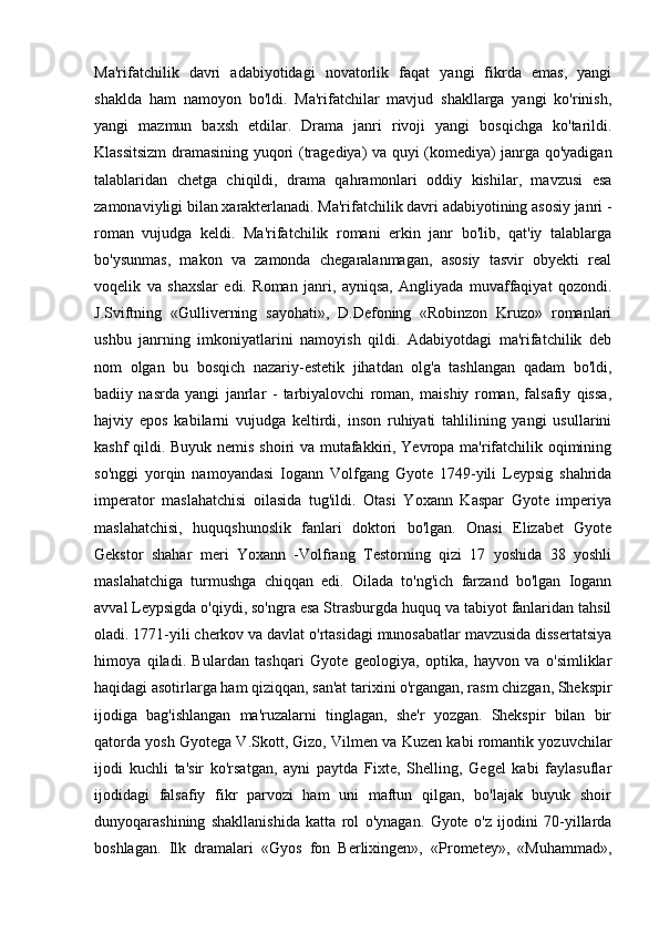 Ma'rifatchilik   davri   adabiyotidagi   novatorlik   faqat   yangi   fikrda   emas,   yangi
shaklda   ham   namoyon   bo'ldi.   Ma'rifatchilar   mavjud   shakllarga   yangi   ko'rinish,
yangi   mazmun   baxsh   etdilar.   Drama   janri   rivoji   yangi   bosqichga   ko'tarildi.
Klassitsizm  dramasining yuqori (tragediya) va quyi (komediya) janrga qo'yadigan
talablaridan   chetga   chiqildi,   drama   qahramonlari   oddiy   kishilar,   mavzusi   esa
zamonaviyligi bilan xarakterlanadi. Ma'rifatchilik davri adabiyotining asosiy janri -
roman   vujudga   keldi.   Ma'rifatchilik   romani   erkin   janr   bo'lib,   qat'iy   talablarga
bo'ysunmas,   makon   va   zamonda   chegaralanmagan,   asosiy   tasvir   obyekti   real
voqelik   va   shaxslar   edi.   Roman   janri,   ayniqsa,   Angliyada   muvaffaqiyat   qozondi.
J.Sviftning   «Gulliverning   sayohati»,   D.Defoning   «Robinzon   Kruzo»   romanlari
ushbu   janrning   imkoniyatlarini   namoyish   qildi.   Adabiyotdagi   ma'rifatchilik   deb
nom   olgan   bu   bosqich   nazariy-estetik   jihatdan   olg'a   tashlangan   qadam   bo'ldi,
badiiy   nasrda   yangi   janrlar   -   tarbiyalovchi   roman,   maishiy   roman,   falsafiy   qissa,
hajviy   epos   kabilarni   vujudga   keltirdi,   inson   ruhiyati   tahlilining   yangi   usullarini
kashf qildi. Buyuk nemis shoiri va mutafakkiri, Yevropa ma'rifatchilik oqimining
so'nggi   yorqin   namoyandasi   Iogann   Volfgang   Gyote   1749-yili   Leypsig   shahrida
imperator   maslahatchisi   oilasida   tug'ildi.   Otasi   Yoxann   Kaspar   Gyote   imperiya
maslahatchisi,   huquqshunoslik   fanlari   doktori   bo'lgan.   Onasi   Elizabet   Gyote
Gekstor   shahar   meri   Yoxann   -Volfrang   Testorning   qizi   17   yoshida   38   yoshli
maslahatchiga   turmushga   chiqqan   edi.   Oilada   to'ng'ich   farzand   bo'lgan   Iogann
avval Leypsigda o'qiydi, so'ngra esa Strasburgda huquq va tabiyot fanlaridan tahsil
oladi. 1771-yili cherkov va davlat o'rtasidagi munosabatlar mavzusida dissertatsiya
himoya   qiladi.   Bulardan   tashqari   Gyote   geologiya,   optika,   hayvon   va   o'simliklar
haqidagi asotirlarga ham qiziqqan, san'at tarixini o'rgangan, rasm chizgan, Shekspir
ijodiga   bag'ishlangan   ma'ruzalarni   tinglagan,   she'r   yozgan.   Shekspir   bilan   bir
qatorda yosh Gyotega V.Skott, Gizo, Vilmen va Kuzen kabi romantik yozuvchilar
ijodi   kuchli   ta'sir   ko'rsatgan,   ayni   paytda   Fixte,   Shelling,   Gegel   kabi   faylasuflar
ijodidagi   falsafiy   fikr   parvozi   ham   uni   maftun   qilgan,   bo'lajak   buyuk   shoir
dunyoqarashining   shakllanishida   katta   rol   o'ynagan.   Gyote   o'z   ijodini   70-yillarda
boshlagan.   Ilk   dramalari   «Gyos   fon   Berlixingen»,   «Prometey»,   «Muhammad», 