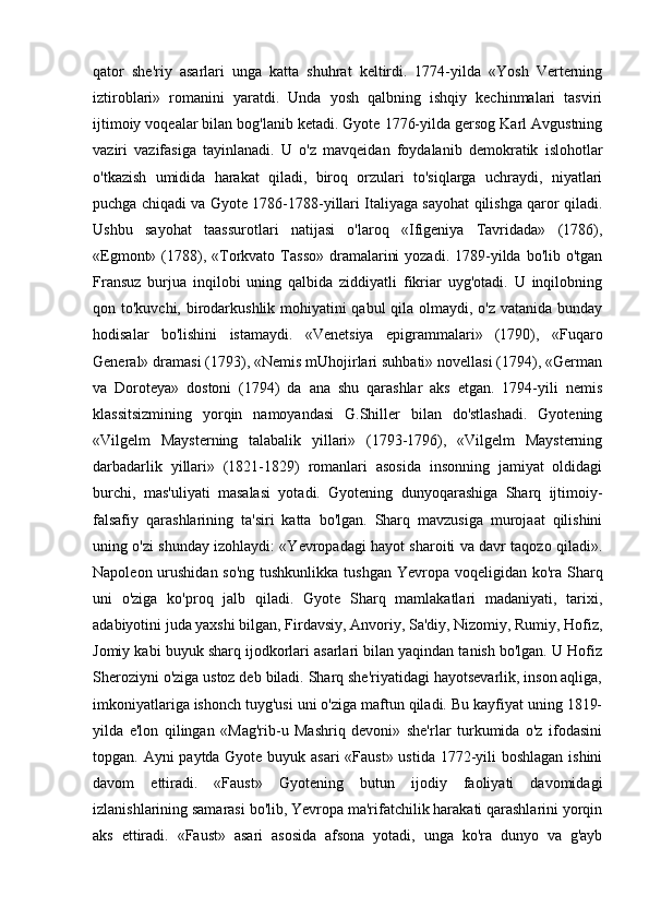 qator   she'riy   asarlari   unga   katta   shuhrat   keltirdi.   1774-yilda   «Yosh   Verterning
iztiroblari»   romanini   yaratdi.   Unda   yosh   qalbning   ishqiy   kechinmalari   tasviri
ijtimoiy voqealar bilan bog'lanib ketadi. Gyote 1776-yilda gersog Karl Avgustning
vaziri   vazifasiga   tayinlanadi.   U   o'z   mavqeidan   foydalanib   demokratik   islohotlar
o'tkazish   umidida   harakat   qiladi,   biroq   orzulari   to'siqlarga   uchraydi,   niyatlari
puchga chiqadi va Gyote 1786-1788-yillari Italiyaga sayohat qilishga qaror qiladi.
Ushbu   sayohat   taassurotlari   natijasi   o'laroq   «Ifigeniya   Tavridada»   (1786),
«Egmont»  (1788), «Torkvato  Tasso»  dramalarini   yozadi.  1789-yilda  bo'lib o'tgan
Fransuz   burjua   inqilobi   uning   qalbida   ziddiyatli   fikriar   uyg'otadi.   U   inqilobning
qon to'kuvchi, birodarkushlik mohiyatini  qabul  qila olmaydi, o'z vatanida bunday
hodisalar   bo'lishini   istamaydi.   «Venetsiya   epigrammalari»   (1790),   «Fuqaro
General» dramasi (1793), «Nemis mUhojirlari suhbati» novellasi (1794), «German
va   Doroteya»   dostoni   (1794)   da   ana   shu   qarashlar   aks   etgan.   1794-yili   nemis
klassitsizmining   yorqin   namoyandasi   G.Shiller   bilan   do'stlashadi.   Gyotening
«Vilgelm   Maysterning   talabalik   yillari»   (1793-1796),   «Vilgelm   Maysterning
darbadarlik   yillari»   (1821-1829)   romanlari   asosida   insonning   jamiyat   oldidagi
burchi,   mas'uliyati   masalasi   yotadi.   Gyotening   dunyoqarashiga   Sharq   ijtimoiy-
falsafiy   qarashlarining   ta'siri   katta   bo'lgan.   Sharq   mavzusiga   murojaat   qilishini
uning o'zi shunday izohlaydi: «Yevropadagi hayot sharoiti va davr taqozo qiladi».
Napoleon urushidan so'ng  tushkunlikka tushgan  Yevropa voqeligidan ko'ra Sharq
uni   o'ziga   ko'proq   jalb   qiladi.   Gyote   Sharq   mamlakatlari   madaniyati,   tarixi,
adabiyotini juda yaxshi bilgan, Firdavsiy, Anvoriy, Sa'diy, Nizomiy, Rumiy, Hofiz,
Jomiy kabi buyuk sharq ijodkorlari asarlari bilan yaqindan tanish bo'lgan. U Hofiz
Sheroziyni o'ziga ustoz deb biladi. Sharq she'riyatidagi hayotsevarlik, inson aqliga,
imkoniyatlariga ishonch tuyg'usi uni o'ziga maftun qiladi. Bu kayfiyat uning 1819-
yilda   e'lon   qilingan   «Mag'rib-u   Mashriq   devoni»   she'rlar   turkumida   o'z   ifodasini
topgan. Ayni paytda Gyote buyuk asari  «Faust»  ustida 1772-yili boshlagan ishini
davom   ettiradi.   «Faust»   Gyotening   butun   ijodiy   faoliyati   davomidagi
izlanishlarining samarasi bo'lib, Yevropa ma'rifatchilik harakati qarashlarini yorqin
aks   ettiradi.   «Faust»   asari   asosida   afsona   yotadi,   unga   ko'ra   dunyo   va   g'ayb 