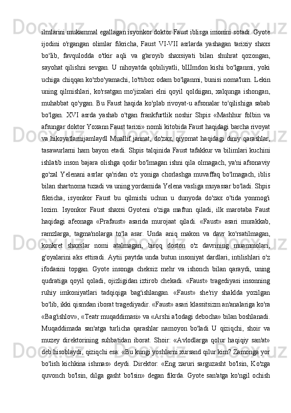 ilmlarini mukammal egallagan isyonkor doktor Faust iblisga imonini sotadi. Gyote
ijodini   o'rgangan   olimlar   fikricha,   Faust   VI-VII   asrlarda   yashagan   tarixiy   shaxs
bo'Iib,   favqulodda   o'tkir   aqli   va   g'aroyib   shaxsiyati   bilan   shuhrat   qozongan,
sayohat   qilishni   sevgan.   U   nihoyatda   qobiliyatli,   bШmdon   kishi   bo'lganmi,   yoki
uchiga chiqqan ko'zbo'yamachi, lo'ttiboz odam bo'lganmi, bunisi noma'lum. Lekin
uning   qilmishlari,   ko'rsatgan   mo'jizalari   elni   qoyil   qoldiigan,   xalqunga   ishongan,
muhabbat  qo'ygan.  Bu  Faust  haqida  ko'plab  rivoyat-u afsonalar  to'qilishiga  sabab
bo'lgan.   XVI   asrda   yashab   o'tgan   frankfurtlik   noshir   Shpis   «Mashhur   folbin   va
afsungar doktor Yoxann Faust tarixi» nomli kitobida Faust haqidagi barcha rivoyat
va   hikoyatlarnijamlaydl   Muallif   jannat,   do'zax,   qiyomat   haqidagi   diniy   qarashlar,
tasawurlarni  ham  bayon etadi. Shpis talqinida Faust  tafakkur  va bilimlari  kuchini
ishlatib inson bajara olishga qodir bo'lmagan ishni qila olmagach, ya'ni afsonaviy
go'zal   Yelenani   asrlar   qa'ridan   o'z   yoniga   chorlashga   muvaffaq   bo'lmagach,   iblis
bilan shartnoma tuzadi va uning yordamida Yelena vasliga muyassar bo'ladi. Shpis
fikricha,   isyonkor   Faust   bu   qilmishi   uchun   u   dunyoda   do'zax   o'tida   yonmog'i
lozim.   Isyonkor   Faust   shaxsi   Gyoteni   o'ziga   maftun   qiladi,   ilk   marotaba   Faust
haqidagi   afeonaga   «Prafaust»   asarida   murojaat   qiladi.   «Faust»   asari   murakkab,
ramzlarga,   tagma'nolarga   to'la   asar.   Unda   aniq   makon   va   davr   ko'rsatilmagan,
konkret   shaxslar   nomi   atalmagan,   biroq   doston   o'z   davrining   muammolari,
g'oyalarini  aks  ettiradi. Aytii   paytda  unda butun  insoniyat   dardlari, intilishlari   o'z
ifodasini   topgan.   Gyote   insonga   cheksiz   mehr   va   ishonch   bilan   qaraydi,   uning
qudratiga   qoyil   qoladi,   ojizligidan   iztirob   chekadi.   «Faust»   tragediyasi   insonning
ruhiy   imkoniyatlari   tadqiqiga   bag'ishlangan.   «Faust»   she'riy   shaklda   yozilgan
bo'lib, ikki qismdan iborat tragediyadir. «Faust» asari klassitsizm an'analariga ko'ra
«Bag'ishlov», «Teatr muqaddimasi» va «Arshi a'lodagi debocha» bilan boshlanadi.
Muqaddimada   san'atga   turlicha   qarashlar   namoyon   bo'ladi   U   qiziqchi,   shoir   va
muzey   direktorining   suhbatidan   iborat.   Shoir:   «Avlodlarga   qolur   haqiqiy   san'at»
deb hisoblaydi, qiziqchi esa: «Bu kungi yoshlarni xursand qilur kim? Zamonga yor
bo'lish   kichkina   ishmas»   deydi.   Direktor:   «Eng   zaruri   sarguzasht   bo'lsin,   Ko'zga
quvonch   bo'lsin,   dilga   gasht   bo'lsin»   degan   fikrda.   Gyote   san'atga   ko'ngil   ochish 