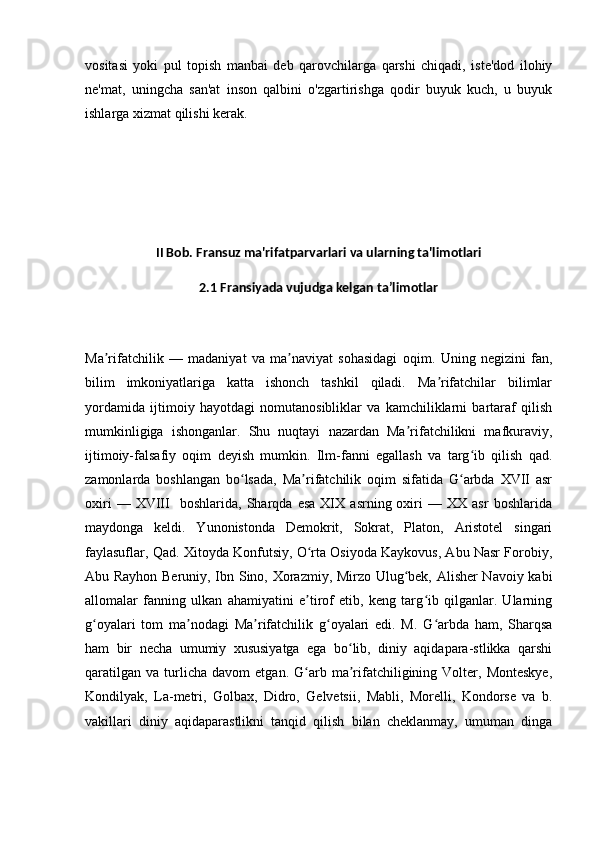 vositasi   yoki   pul   topish   manbai   deb   qarovchilarga   qarshi   chiqadi,   iste'dod   ilohiy
ne'mat,   uningcha   san'at   inson   qalbini   o'zgartirishga   qodir   buyuk   kuch,   u   buyuk
ishlarga xizmat qilishi kerak.
II Bob. Fransuz ma'rifatparvarlari va ularning ta'limotlari
2.1 Fransiyada vujudga kelgan ta’limotlar
Ma rifatchilik   —   madaniyat   va   ma naviyat   sohasidagi   oqim.  ʼ ʼ Uning   negizini   fan,
bilim   imkoniyatlariga   katta   ishonch   tashkil   qiladi.   Ma rifatchilar   bilimlar	
ʼ
yordamida   ijtimoiy   hayotdagi   nomutanosibliklar   va   kamchiliklarni   bartaraf   qilish
mumkinligiga   ishonganlar.   Shu   nuqtayi   nazardan   Ma rifatchilikni   mafkuraviy,	
ʼ
ijtimoiy-falsafiy   oqim   deyish   mumkin.   Ilm-fanni   egallash   va   targ ib   qilish   qad.	
ʻ
zamonlarda   boshlangan   bo lsada,   Ma rifatchilik   oqim   sifatida   G arbda   XVII   asr	
ʻ ʼ ʻ
oxiri   —  XVIII     boshlarida,   Sharqda   esa   XIX   asrning  oxiri   —   XX  asr   boshlarida
maydonga   keldi.   Yunonistonda   Demokrit,   Sokrat,   Platon,   Aristotel   singari
faylasuflar, Qad. Xitoyda Konfutsiy, O rta Osiyoda Kaykovus, Abu Nasr Forobiy,	
ʻ
Abu Rayhon Beruniy, Ibn Sino, Xorazmiy, Mirzo Ulug bek, Alisher Navoiy kabi	
ʻ
allomalar   fanning   ulkan   ahamiyatini   e tirof   etib,   keng   targ ib   qilganlar.   Ularning	
ʼ ʻ
g oyalari   tom   ma nodagi   Ma rifatchilik   g oyalari   edi.   M.   G arbda   ham,   Sharqsa	
ʻ ʼ ʼ ʻ ʻ
ham   bir   necha   umumiy   xususiyatga   ega   bo lib,   diniy   aqidapara-stlikka   qarshi	
ʻ
qaratilgan   va   turlicha   davom   etgan.  G arb  ma rifatchiligining  Volter,  Monteskye,	
ʻ ʼ
Kondilyak,   La-metri,   Golbax,   Didro,   Gelvetsii,   Mabli,   Morelli,   Kondorse   va   b.
vakillari   diniy   aqidaparastlikni   tanqid   qilish   bilan   cheklanmay,   umuman   dinga 
