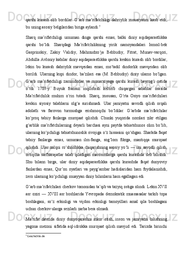 qarshi  kurash  olib  bordilar. G arb ma rifatchiligi  dahriylik xususiyatini   kasb  etdi,ʻ ʼ
bu uning asosiy belgilaridan biriga aylandi. 5
Sharq   ma rifatchiligi   umuman   dinga   qarshi   emas,   balki   diniy   aqidaparastlikka	
ʼ
qarshi   bo ldi.   Sharqdagi   Ma rifatchilikning   yirik   namoyandalari   Ismoil-bek
ʻ ʼ
Gasprinskiy,   Zakiy   Validiy,   Mahmudxo ja   Behbudiy,   Fitrat,   Munav-varqori,	
ʻ
Abdulla Avloniy kabilar diniy aqidaparastlikka qarshi keskin kurash olib bordilar,
lekin   bu   kurash   dahriylik   mavqeidan   emas,   mo tadil   dindorlik   mavqeidan   olib	
ʻ
borildi.   Ularning   kupi   dindor,   ba zilari   esa   (M.   Behbudiy)   diniy   ulamo   bo lgan.	
ʼ ʻ
G arb   ma rifatchiligi   zamindorlar   va   monarxiyaga   qarshi   kurash   bayrog i   ostida	
ʻ ʼ ʻ
o tdi.   1789-y.   Buyuk   fransuz   inqilobish   keltirib   chiqargan   sabablar   orasida
ʻ
Ma rifatchilik   muhim   o rin   tutadi.   Sharq,   xususan,   O rta   Osiyo   ma rifatchilari	
ʼ ʻ ʻ ʼ
keskin   siyosiy   talablarni   olg a   surishmadi.   Ular   jamiyatni   savodli   qilish   orqali	
ʻ
adolatli   va   farovon   turmushga   erishmoqchi   bo ldilar.   G arbda   ma rifatchilar	
ʻ ʻ ʼ
ko proq   tabiiy   fanlarga   murojaat   qilishdi.   Chunki   yuqorida   nomlari   zikr   etilgan	
ʻ
g arblik   ma rifatchilarning   deyarli   barchasi   ayni   paytda   tabiatshunos   olim   bo lib,
ʻ ʼ ʻ
ularning ko pchiligi tabiatshunoslik rivojiga o z hissasini qo shgan. Sharkda faqat	
ʻ ʻ ʻ
tabiiy   fanlarga   emas,   umuman   ilm-fanga,   sog lom   fikrga,   mantiqqa   murojaat	
ʻ
qilishdi. Ular xalqni ro shnolikka chiqarishning asosiy yo li — uni savodli qilish,	
ʻ ʻ
ortiqcha   sarfxarajatlar   talab   qiladigan   marosimlarga   qarshi   kurashda   deb   bilishdi.
Shu   bilann   birga,   ular   diniy   aqidaparastlikka   qarshi   kurashda   faqat   dunyoviy
fanlardan   emas,   Qur on   oyatlari   va   payg ambar   hadislaridan   ham   foydalanishdi,	
ʼ ʻ
zero ularning ko pchiligi muayyan diniy bilimlarni ham egallagan edi.	
ʻ
G arb ma rifatchilari cherkov tomonidan ta qib va tazyiq ostiga olindi. Lekin XVII	
ʻ ʼ ʼ
asr   oxiri   —   XVIII   asr   boshlarida   Yevropada   demokratik   muassasalar   tarkib   topa
boshlagani,   so z   erkinligi   va   vijdon   erkinligi   tamoyillari   amal   qila   boshlagani	
ʻ
uchun cherkov ularga sezilarli zarba bera olmadi. 
Ma’rifat   davrida   diniy   dunyoqarashni   inkor   etish,   inson   va   jamiyatni   bilishning
yagona   mezoni   sifatida   aql-idrokka   murojaat   qilish   mavjud   edi.   Tarixda   birinchi
5
 Geschichte.de 