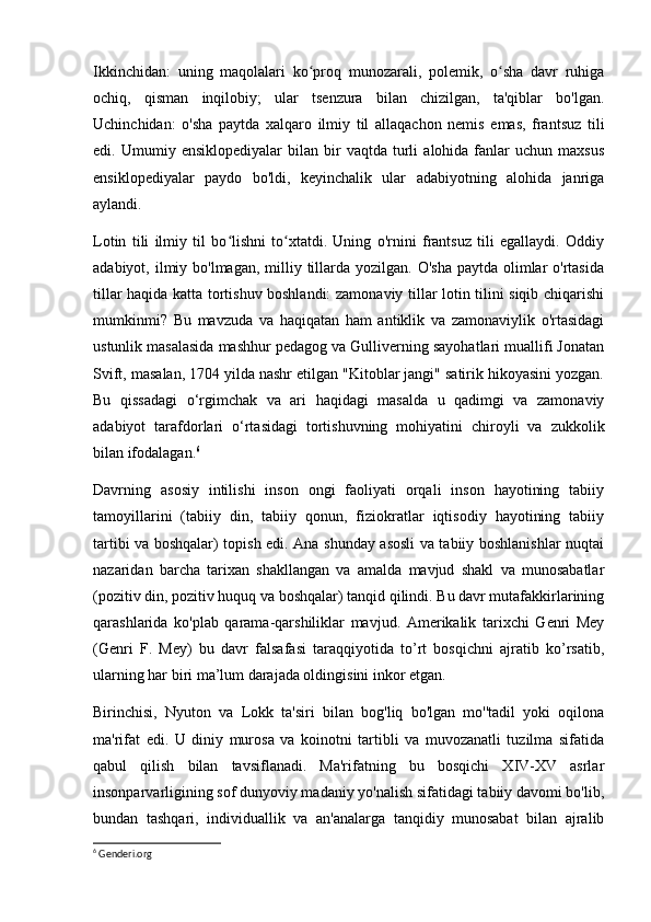 Ikkinchidan:   uning   maqolalari   ko proq   munozarali,   polemik,   o sha   davr   ruhigaʻ ʻ
ochiq,   qisman   inqilobiy;   ular   tsenzura   bilan   chizilgan,   ta'qiblar   bo'lgan.
Uchinchidan:   o'sha   paytda   xalqaro   ilmiy   til   allaqachon   nemis   emas,   frantsuz   tili
edi.  Umumiy   ensiklopediyalar   bilan   bir   vaqtda   turli   alohida  fanlar   uchun   maxsus
ensiklopediyalar   paydo   bo'ldi,   keyinchalik   ular   adabiyotning   alohida   janriga
aylandi.
Lotin   tili   ilmiy   til   bo lishni   to xtatdi.   Uning   o'rnini   frantsuz   tili   egallaydi.   Oddiy	
ʻ ʻ
adabiyot, ilmiy bo'lmagan, milliy tillarda yozilgan. O'sha  paytda  olimlar  o'rtasida
tillar haqida katta tortishuv boshlandi: zamonaviy tillar lotin tilini siqib chiqarishi
mumkinmi?   Bu   mavzuda   va   haqiqatan   ham   antiklik   va   zamonaviylik   o'rtasidagi
ustunlik masalasida mashhur pedagog va Gulliverning sayohatlari muallifi Jonatan
Svift, masalan, 1704 yilda nashr etilgan "Kitoblar jangi" satirik hikoyasini yozgan.
Bu   qissadagi   o‘rgimchak   va   ari   haqidagi   masalda   u   qadimgi   va   zamonaviy
adabiyot   tarafdorlari   o‘rtasidagi   tortishuvning   mohiyatini   chiroyli   va   zukkolik
bilan ifodalagan. 6
 
Davrning   asosiy   intilishi   inson   ongi   faoliyati   orqali   inson   hayotining   tabiiy
tamoyillarini   (tabiiy   din,   tabiiy   qonun,   fiziokratlar   iqtisodiy   hayotining   tabiiy
tartibi va boshqalar) topish edi. Ana shunday asosli va tabiiy boshlanishlar nuqtai
nazaridan   barcha   tarixan   shakllangan   va   amalda   mavjud   shakl   va   munosabatlar
(pozitiv din, pozitiv huquq va boshqalar) tanqid qilindi. Bu davr mutafakkirlarining
qarashlarida   ko'plab   qarama-qarshiliklar   mavjud.   Amerikalik   tarixchi   Genri   Mey
(Genri   F.   Mey)   bu   davr   falsafasi   taraqqiyotida   to’rt   bosqichni   ajratib   ko’rsatib,
ularning har biri ma’lum darajada oldingisini inkor etgan.
Birinchisi,   Nyuton   va   Lokk   ta'siri   bilan   bog'liq   bo'lgan   mo''tadil   yoki   oqilona
ma'rifat   edi.   U   diniy   murosa   va   koinotni   tartibli   va   muvozanatli   tuzilma   sifatida
qabul   qilish   bilan   tavsiflanadi.   Ma'rifatning   bu   bosqichi   XIV-XV   asrlar
insonparvarligining sof dunyoviy madaniy yo'nalish sifatidagi tabiiy davomi bo'lib,
bundan   tashqari,   individuallik   va   an'analarga   tanqidiy   munosabat   bilan   ajralib
6
 Genderi.org 