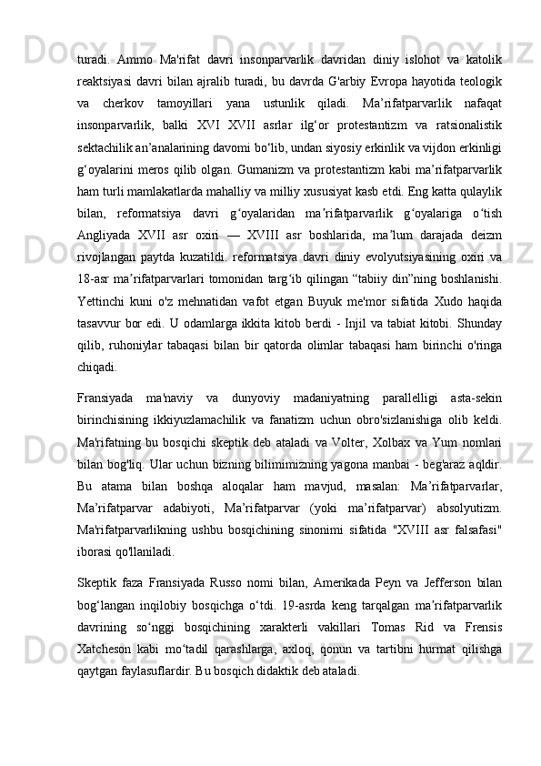 turadi.   Ammo   Ma'rifat   davri   insonparvarlik   davridan   diniy   islohot   va   katolik
reaktsiyasi   davri   bilan   ajralib   turadi,   bu   davrda   G'arbiy   Evropa   hayotida   teologik
va   cherkov   tamoyillari   yana   ustunlik   qiladi.   Ma’rifatparvarlik   nafaqat
insonparvarlik,   balki   XVI   XVII   asrlar   ilg‘or   protestantizm   va   ratsionalistik
sektachilik an’analarining davomi bo‘lib, undan siyosiy erkinlik va vijdon erkinligi
g‘oyalarini   meros   qilib  olgan.   Gumanizm   va  protestantizm   kabi   ma’rifatparvarlik
ham turli mamlakatlarda mahalliy va milliy xususiyat kasb etdi. Eng katta qulaylik
bilan,   reformatsiya   davri   g oyalaridan   ma rifatparvarlik   g oyalariga   o tishʻ ʼ ʻ ʻ
Angliyada   XVII   asr   oxiri   —   XVIII   asr   boshlarida,   ma lum   darajada   deizm	
ʼ
rivojlangan   paytda   kuzatildi.   reformatsiya   davri   diniy   evolyutsiyasining   oxiri   va
18-asr   ma rifatparvarlari   tomonidan   targ ib   qilingan   “tabiiy   din”ning   boshlanishi.	
ʼ ʻ
Yettinchi   kuni   o'z   mehnatidan   vafot   etgan   Buyuk   me'mor   sifatida   Xudo   haqida
tasavvur   bor   edi. U  odamlarga ikkita  kitob berdi  -  Injil  va  tabiat  kitobi.  Shunday
qilib,   ruhoniylar   tabaqasi   bilan   bir   qatorda   olimlar   tabaqasi   ham   birinchi   o'ringa
chiqadi.
Fransiyada   ma'naviy   va   dunyoviy   madaniyatning   parallelligi   asta-sekin
birinchisining   ikkiyuzlamachilik   va   fanatizm   uchun   obro'sizlanishiga   olib   keldi.
Ma'rifatning   bu   bosqichi   skeptik   deb   ataladi   va   Volter,   Xolbax   va   Yum   nomlari
bilan bog'liq. Ular  uchun bizning bilimimizning yagona  manbai  - beg'araz  aqldir.
Bu   atama   bilan   boshqa   aloqalar   ham   mavjud,   masalan:   Ma’rifatparvarlar,
Ma’rifatparvar   adabiyoti,   Ma’rifatparvar   (yoki   ma’rifatparvar)   absolyutizm.
Ma'rifatparvarlikning   ushbu   bosqichining   sinonimi   sifatida   "XVIII   asr   falsafasi"
iborasi qo'llaniladi.
Skeptik   faza   Fransiyada   Russo   nomi   bilan,   Amerikada   Peyn   va   Jefferson   bilan
bog‘langan   inqilobiy   bosqichga   o‘tdi.   19-asrda   keng   tarqalgan   ma rifatparvarlik	
ʼ
davrining   so nggi   bosqichining   xarakterli   vakillari   Tomas   Rid   va   Frensis	
ʻ
Xatcheson   kabi   mo tadil   qarashlarga,   axloq,   qonun   va   tartibni   hurmat   qilishga	
ʻ
qaytgan faylasuflardir. Bu bosqich didaktik deb ataladi. 