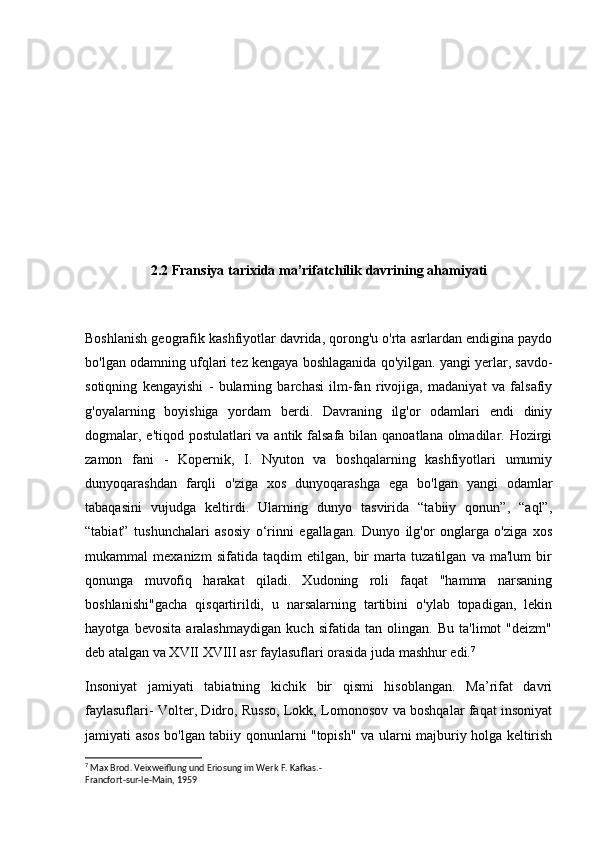 2.2 Fransiya tarixida ma’rifatchilik davrining ahamiyati
Boshlanish geografik kashfiyotlar davrida, qorong'u o'rta asrlardan endigina paydo
bo'lgan odamning ufqlari tez kengaya boshlaganida qo'yilgan. yangi yerlar, savdo-
sotiqning   kengayishi   -   bularning   barchasi   ilm-fan   rivojiga,   madaniyat   va   falsafiy
g'oyalarning   boyishiga   yordam   berdi.   Davraning   ilg'or   odamlari   endi   diniy
dogmalar, e'tiqod postulatlari va antik falsafa bilan qanoatlana olmadilar. Hozirgi
zamon   fani   -   Kopernik,   I.   Nyuton   va   boshqalarning   kashfiyotlari   umumiy
dunyoqarashdan   farqli   o'ziga   xos   dunyoqarashga   ega   bo'lgan   yangi   odamlar
tabaqasini   vujudga   keltirdi.   Ularning   dunyo   tasvirida   “tabiiy   qonun”,   “aql”,
“tabiat”   tushunchalari   asosiy   o‘rinni   egallagan.   Dunyo   ilg'or   onglarga   o'ziga   xos
mukammal   mexanizm   sifatida   taqdim   etilgan,   bir   marta   tuzatilgan   va   ma'lum   bir
qonunga   muvofiq   harakat   qiladi.   Xudoning   roli   faqat   "hamma   narsaning
boshlanishi"gacha   qisqartirildi,   u   narsalarning   tartibini   o'ylab   topadigan,   lekin
hayotga   bevosita   aralashmaydigan   kuch   sifatida   tan   olingan.   Bu   ta'limot   "deizm"
deb atalgan va XVII XVIII asr faylasuflari orasida juda mashhur edi. 7
Insoniyat   jamiyati   tabiatning   kichik   bir   qismi   hisoblangan.   Ma’rifat   davri
faylasuflari- Volter, Didro, Russo, Lokk, Lomonosov va boshqalar faqat insoniyat
jamiyati asos bo'lgan tabiiy qonunlarni "topish" va ularni majburiy holga keltirish
7
 Max Brod. Veixweiflung und Eriosung im Werk F. Kafkas.-
Francfort-sur-le-Main, 1959 