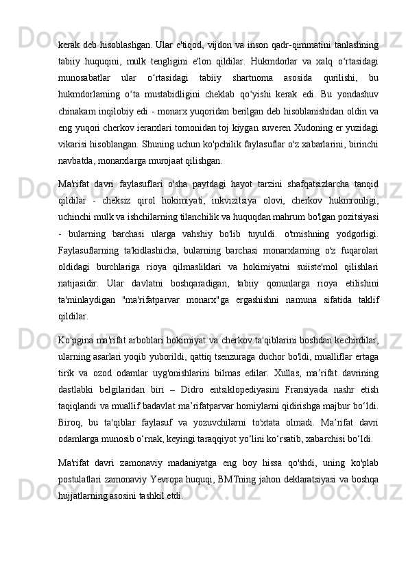 kerak deb hisoblashgan. Ular e'tiqod, vijdon va inson qadr-qimmatini tanlashning
tabiiy   huquqini,   mulk   tengligini   e'lon   qildilar.   Hukmdorlar   va   xalq   o rtasidagiʻ
munosabatlar   ular   o rtasidagi   tabiiy   shartnoma   asosida   qurilishi,   bu	
ʻ
hukmdorlarning   o ta   mustabidligini   cheklab   qo yishi   kerak   edi.   Bu   yondashuv	
ʻ ʻ
chinakam inqilobiy edi - monarx yuqoridan berilgan deb hisoblanishidan oldin va
eng yuqori cherkov ierarxlari tomonidan toj kiygan suveren Xudoning er yuzidagi
vikarisi hisoblangan. Shuning uchun ko'pchilik faylasuflar o'z xabarlarini, birinchi
navbatda, monarxlarga murojaat qilishgan.
Ma'rifat   davri   faylasuflari   o'sha   paytdagi   hayot   tarzini   shafqatsizlarcha   tanqid
qildilar   -   cheksiz   qirol   hokimiyati,   inkvizitsiya   olovi,   cherkov   hukmronligi,
uchinchi mulk va ishchilarning tilanchilik va huquqdan mahrum bo'lgan pozitsiyasi
-   bularning   barchasi   ularga   vahshiy   bo'lib   tuyuldi.   o'tmishning   yodgorligi.
Faylasuflarning   ta'kidlashicha,   bularning   barchasi   monarxlarning   o'z   fuqarolari
oldidagi   burchlariga   rioya   qilmasliklari   va   hokimiyatni   suiiste'mol   qilishlari
natijasidir.   Ular   davlatni   boshqaradigan,   tabiiy   qonunlarga   rioya   etilishini
ta'minlaydigan   "ma'rifatparvar   monarx"ga   ergashishni   namuna   sifatida   taklif
qildilar.
Ko'pgina ma'rifat arboblari hokimiyat va cherkov ta'qiblarini boshdan kechirdilar,
ularning asarlari yoqib yuborildi, qattiq tsenzuraga duchor bo'ldi, mualliflar ertaga
tirik   va   ozod   odamlar   uyg'onishlarini   bilmas   edilar.   Xullas,   ma’rifat   davrining
dastlabki   belgilaridan   biri   –   Didro   entsiklopediyasini   Fransiyada   nashr   etish
taqiqlandi va muallif badavlat ma’rifatparvar homiylarni qidirishga majbur bo‘ldi.
Biroq,   bu   ta'qiblar   faylasuf   va   yozuvchilarni   to'xtata   olmadi.   Ma’rifat   davri
odamlarga munosib o‘rnak, keyingi taraqqiyot yo‘lini ko‘rsatib, xabarchisi bo‘ldi.
Ma'rifat   davri   zamonaviy   madaniyatga   eng   boy   hissa   qo'shdi,   uning   ko'plab
postulatlari zamonaviy Yevropa huquqi, BMTning jahon deklaratsiyasi va boshqa
hujjatlarning asosini tashkil etdi. 