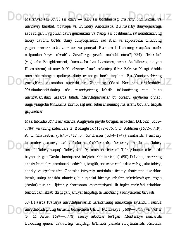 Ma’rifiyat   asri   XVII   asr   oxiri   —   XIX   asr   boshlaridagi   ma rifiy,   intellektual   vaʼ
ma naviy   harakat.   Yevropa	
ʼ   va   Shimoliy   Amerikada .   Bu   ma ' rifiy   dunyoqarashga
asos   solgan   Uyg ' onish   davri   gumanizmi   va   Yangi   asr   boshlanishi   ratsionalizmining
tabiiy   davomi   bo ' ldi :   diniy   dunyoqarashni   rad   etish   va   aql - idrokni   bilishning
yagona   mezoni   sifatida .   inson   va   jamiyat .   Bu   nom   I .   Kantning   maqolasi   nashr
etilgandan   keyin   o ' rnatildi   Savollarga   javob :   ma ' rifat   nima ?(1784).   " Ma ' rifat "
( inglizcha   Enlightenment ;   fransuzcha   Les   Lumi è res ;   nemis   Aufkl ä rung ;   italyan
Illuminismo )   atamasi   kelib   chiqqan   " nur "   so ' zining   ildizi   Eski   va   Yangi   Ahdda
mustahkamlangan   qadimgi   diniy   an ' anaga   borib   taqaladi .   Bu   Yaratguvchining
yorug ' likni   zulmatdan   ajratishi   va   Xudoning   O ' zini   Nur   deb   ta ' riflashidir .
Xristianlashtirishning   o ' zi   insoniyatning   Masih   ta ' limotining   nuri   bilan
ma ' rifatlanishini   nazarda   tutadi .   Ma ’ rifatparvarlar   bu   obrazni   qaytadan   o ‘ ylab ,
unga   yangicha   tushuncha   kiritib ,  aql   nuri   bilan   insonning   ma ’ rifatli   bo ‘ lishi   haqida
gapiradilar .
Ma'rifatchilik XVII asr oxirida Angliyada paydo bo'lgan. asoschisi D.Lokk (1632–
1704)   va  uning  izdoshlari   G. Bolingbrok  (1678–1751), D.  Addison  (1672–1719),
A.   E.   Shaftesberi   (1671–1713),   F.   Xatcheson   (1694–1747)   asarlarida   )   ma'rifiy
ta'limotning   asosiy   tushunchalarini   shakllantirdi:   "umumiy   manfaat",   "tabiiy
inson", "tabiiy huquq", "tabiiy din", "ijtimoiy shartnoma". Tabiiy   huquq   ta ' limotida
bayon   etilgan   Davlat   boshqaruvi   bo ' yicha   ikkita   risola (1690)   D . Lokk ,   insonning
asosiy   huquqlari   asoslanadi :  erkinlik ,  tenglik ,  shaxs   va   mulk   daxlsizligi ,  ular   tabiiy ,
abadiy   va   ajralmasdir .   Odamlar   ixtiyoriy   ravishda   ijtimoiy   shartnoma   tuzishlari
kerak ,   uning   asosida   ularning   huquqlarini   himoya   qilishni   ta ' minlaydigan   organ
( davlat )   tuziladi .   Ijtimoiy   shartnoma   kontseptsiyasi   ilk   ingliz   ma ' rifati   arboblari
tomonidan   ishlab   chiqilgan   jamiyat   haqidagi   ta ' limotning   asosiylaridan   biri   edi .
XVIII   asrda   Fransiya   ma ʼ rifatparvarlik   harakatining   markaziga   aylandi .   Fransuz
ma ʼ rifatchiligining   birinchi   bosqichida   Ch .   L .   Monteskye   (1689—1755)   va   Volter
( F .   M .   Arue ,   1694—1778)   asosiy   arboblar   bo ʻ lgan .   Monteskye   asarlarida
Lokkning   qonun   ustuvorligi   haqidagi   ta ’ limoti   yanada   rivojlantirildi .   Risolada 