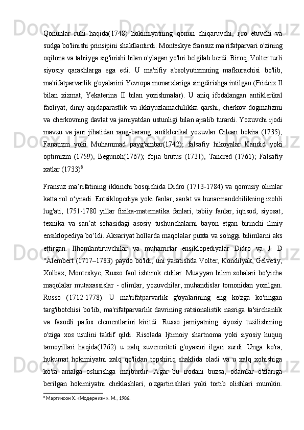 Qonunlar   ruhi   haqida (1748)   hokimiyatning   qonun   chiqaruvchi ,   ijro   etuvchi   va
sudga   bo ' linishi   prinsipini   shakllantirdi .  Monteskye   fransuz   ma ' rifatparvari   o ' zining
oqilona   va   tabiiyga   sig ' inishi   bilan   o ' ylagan   yo ' lni   belgilab   berdi .  Biroq ,  Volter   turli
siyosiy   qarashlarga   ega   edi .   U   ma ' rifiy   absolyutizmning   mafkurachisi   bo ' lib ,
ma ' rifatparvarlik   g ' oyalarini   Yevropa   monarxlariga   singdirishga   intilgan  ( Fridrix   II
bilan   xizmat ,   Yekaterina   II   bilan   yozishmalar ).   U   aniq   ifodalangan   antiklerikal
faoliyat ,   diniy   aqidaparastlik   va   ikkiyuzlamachilikka   qarshi ,   cherkov   dogmatizmi
va   cherkovning   davlat   va   jamiyatdan   ustunligi   bilan   ajralib   turardi .  Yozuvchi   ijodi
mavzu   va   janr   jihatidan   rang - barang :   antiklerikal   yozuvlar   Orlean   bokira   (1735),
Fanatizm   yoki   Muhammad   payg ' ambar (1742);   falsafiy   hikoyalar   Kandid   yoki
optimizm   (1759),   Begunoh (1767);   fojia   brutus   (1731),   Tancred   (1761);   Falsafiy
xatlar  (1733) 8
Fransuz  ma rifatining ikkinchi bosqichida Didro (1713-1784) va qomusiy olimlarʼ
katta rol o ynadi. Entsiklopediya
ʻ   yoki   fanlar ,  san ' at   va   hunarmandchilikning   izohli
lug ' ati ,   1751-1780   yillar   fizika - matematika   fanlari ,   tabiiy   fanlar ,   iqtisod ,   siyosat ,
texnika   va   san ʼ at   sohasidagi   asosiy   tushunchalarni   bayon   etgan   birinchi   ilmiy
ensiklopediya   bo ʻ ldi .  Aksariyat   hollarda   maqolalar   puxta   va   so ' nggi   bilimlarni   aks
ettirgan .   Ilhomlantiruvchilar   va   muharrirlar   ensiklopediyalar   Didro   va   J .   D
" Alembert   (1717–1783)   paydo   bo ' ldi ,   uni   yaratishda   Volter ,   Kondilyak ,   Gelvetiy ,
Xolbax ,   Monteskye ,   Russo   faol   ishtirok   etdilar .   Muayyan   bilim   sohalari   bo'yicha
maqolalar   mutaxassislar   -   olimlar,   yozuvchilar,   muhandislar   tomonidan   yozilgan.
Russo   (1712-1778).   U   ma'rifatparvarlik   g'oyalarining   eng   ko'zga   ko'ringan
targ'ibotchisi   bo'lib,   ma'rifatparvarlik   davrining   ratsionalistik   nasriga   ta'sirchanlik
va   fasodli   pafos   elementlarini   kiritdi.   Russo   jamiyatning   siyosiy   tuzilishining
o'ziga   xos   usulini   taklif   qildi.   Risolada   Ijtimoiy   shartnoma   yoki   siyosiy   huquq
tamoyillari   haqida(1762)   u   xalq   suvereniteti   g'oyasini   ilgari   surdi.   Unga   ko'ra,
hukumat   hokimiyatni   xalq   qo'lidan   topshiriq   shaklida   oladi   va   u   xalq   xohishiga
ko'ra   amalga   oshirishga   majburdir.   Agar   bu   irodani   buzsa,   odamlar   o'zlariga
berilgan   hokimiyatni   cheklashlari,   o'zgartirishlari   yoki   tortib   olishlari   mumkin.
8
 Мартинсон X. «Модернизм». М., 1986. 