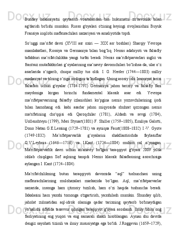 Bunday   hokimiyatni   qaytarish   vositalaridan   biri   hukumatni   zo'ravonlik   bilan
ag'darish   bo'lishi   mumkin.   Russo   g'oyalari   o'zining   keyingi   rivojlanishini   Buyuk
Fransiya inqilobi mafkurachilari nazariyasi va amaliyotida topdi.
So nggi   ma rifat   davri   (XVIII   asr   oxiri   —   XIX   asr   boshlari)   Sharqiy   Yevropaʻ ʼ
mamlakatlari,   Rossiya   va   Germaniya   bilan   bog liq.   Nemis   adabiyoti   va   falsafiy	
ʻ
tafakkuri   ma’rifatchilikka   yangi   turtki   beradi.   Nemis   ma’rifatparvarlari   ingliz   va
frantsuz mutafakkirlari g‘oyalarining ma’naviy davomchilari bo‘lishsa-da, ular o‘z
asarlarida   o‘zgarib,   chuqur   milliy   tus   oldi.   I.   G.   Herder   (1744—1803)   milliy
madaniyat va tilning o ziga xosligini ta kidlagan. Uning asosiy ishi Insoniyat tarixi	
ʻ ʼ
falsafasi   uchun   g'oyalar   (1784-1791)   Germaniya   jahon   tarixiy   va   falsafiy   fani
maydoniga   kirgan   birinchi   fundamental   klassik   asar   edi.   Yevropa
ma’rifatparvarining   falsafiy   izlanishlari   ko‘pgina   nemis   yozuvchilarining   ijodi
bilan   hamohang   edi.   kabi   asarlar   jahon   miqyosida   shuhrat   qozongan   nemis
ma'rifatining   cho'qqisi   edi   Qaroqchilar   (1781),   Aldash   va   sevgi   (1784),
Uollenshteyn (1799), Meri Styuart(1801) F. Shiller (1759–1805), Emiliya Galotti,
Dono   Natan   G.E.Lessing   (1729–1781)   va   ayniqsa   Faust(1808–1832)   I.-V.   Gyote
(1749-1832).   Ma rifatparvarlik   g oyalarini   shakllantirishda   faylasuflar	
ʼ ʻ
G.V.Leybnis   (1646—1716)   va   I.Kant   (1724—1804)   muhim   rol   o ynagan.	
ʻ
Ma'rifatparvarlik   davri   uchun   an'anaviy   bo'lgan   taraqqiyot   g'oyasi   2009   yilda
ishlab   chiqilgan   Sof   aqlning   tanqidi   Nemis   klassik   falsafasining   asoschisiga
aylangan I. Kant (1724–1804).
Ma’rifatchilikning   butun   taraqqiyoti   davomida   “aql”   tushunchasi   uning
mafkurachilarining   mulohazalari   markazida   bo‘lgan.   Aql,   ma’rifatparvarlar
nazarida,   insonga   ham   ijtimoiy   tuzilish,   ham   o‘zi   haqida   tushuncha   beradi.
Ikkalasini   ham   yaxshi   tomonga   o'zgartirish,   yaxshilash   mumkin.   Shunday   qilib,
jaholat   zulmatidan   aql-idrok   olamiga   qadar   tarixning   qaytarib   bo'lmaydigan
yo'nalishi   sifatida   tasavvur   qilingan   taraqqiyot   g'oyasi   asoslandi.   Ilmiy   bilim   ong
faoliyatining   eng   yuqori   va   eng   samarali   shakli   hisoblangan.   Aynan   shu   davrda
dengiz  sayohati   tizimli   va  ilmiy  xususiyatga  ega  bo'ldi.  J.Roggevin  (1659–1729), 