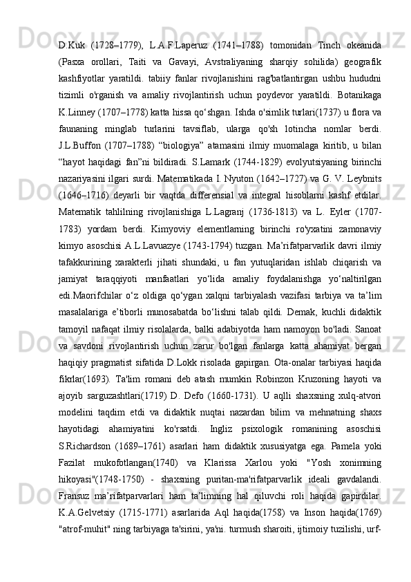 D.Kuk   (1728–1779),   L.A.F.Laperuz   (1741–1788)   tomonidan   Tinch   okeanida
(Pasxa   orollari,   Taiti   va   Gavayi,   Avstraliyaning   sharqiy   sohilida)   geografik
kashfiyotlar   yaratildi.   tabiiy   fanlar   rivojlanishini   rag'batlantirgan   ushbu   hududni
tizimli   o'rganish   va   amaliy   rivojlantirish   uchun   poydevor   yaratildi.   Botanikaga
K.Linney (1707–1778) katta hissa qo‘shgan. Ishda o'simlik turlari(1737) u flora va
faunaning   minglab   turlarini   tavsiflab,   ularga   qo'sh   lotincha   nomlar   berdi.
J.L.Buffon   (1707–1788)   “biologiya”   atamasini   ilmiy   muomalaga   kiritib,   u   bilan
“hayot   haqidagi   fan”ni   bildiradi.   S.Lamark   (1744-1829)   evolyutsiyaning   birinchi
nazariyasini ilgari surdi. Matematikada I. Nyuton (1642–1727) va G. V. Leybnits
(1646–1716)   deyarli   bir   vaqtda   differensial   va   integral   hisoblarni   kashf   etdilar.
Matematik   tahlilning   rivojlanishiga   L.Lagranj   (1736-1813)   va   L.   Eyler   (1707-
1783)   yordam   berdi.   Kimyoviy   elementlarning   birinchi   ro'yxatini   zamonaviy
kimyo  asoschisi  A.L.Lavuazye  (1743-1794)   tuzgan.  Ma’rifatparvarlik  davri  ilmiy
tafakkurining   xarakterli   jihati   shundaki,   u   fan   yutuqlaridan   ishlab   chiqarish   va
jamiyat   taraqqiyoti   manfaatlari   yo‘lida   amaliy   foydalanishga   yo‘naltirilgan
edi.Maorifchilar   o‘z   oldiga   qo‘ygan   xalqni   tarbiyalash   vazifasi   tarbiya   va   ta’lim
masalalariga   e’tiborli   munosabatda   bo‘lishni   talab   qildi.   Demak,   kuchli   didaktik
tamoyil   nafaqat   ilmiy   risolalarda,   balki   adabiyotda   ham   namoyon   bo'ladi.   Sanoat
va   savdoni   rivojlantirish   uchun   zarur   bo'lgan   fanlarga   katta   ahamiyat   bergan
haqiqiy  pragmatist   sifatida  D.Lokk  risolada   gapirgan.  Ota-onalar  tarbiyasi  haqida
fikrlar(1693).   Ta'lim   romani   deb   atash   mumkin   Robinzon   Kruzoning   hayoti   va
ajoyib   sarguzashtlari(1719)   D.   Defo   (1660-1731).   U   aqlli   shaxsning   xulq-atvori
modelini   taqdim   etdi   va   didaktik   nuqtai   nazardan   bilim   va   mehnatning   shaxs
hayotidagi   ahamiyatini   ko'rsatdi.   Ingliz   psixologik   romanining   asoschisi
S.Richardson   (1689–1761)   asarlari   ham   didaktik   xususiyatga   ega.   Pamela   yoki
Fazilat   mukofotlangan(1740)   va   Klarissa   Xarlou   yoki   "Yosh   xonimning
hikoyasi"(1748-1750)   -   shaxsning   puritan-ma'rifatparvarlik   ideali   gavdalandi.
Fransuz   ma’rifatparvarlari   ham   ta’limning   hal   qiluvchi   roli   haqida   gapirdilar.
K.A.Gelvetsiy   (1715-1771)   asarlarida   Aql   haqida(1758)   va   Inson   haqida(1769)
"atrof-muhit" ning tarbiyaga ta'sirini, ya'ni. turmush sharoiti, ijtimoiy tuzilishi, urf- 
