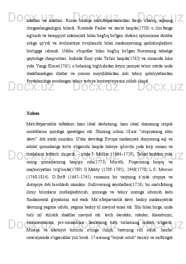 odatlari   va   odatlari.   Russo   boshqa   ma'rifatparvarlardan   farqli   o'laroq,   aqlning
chegaralanganligini   bilardi.   Risolada   Fanlar   va   san'at   haqida(1750)   u   ilm-fanga
sig'inish va taraqqiyot imkoniyati bilan bog'liq bo'lgan cheksiz optimizmni shubha
ostiga   qo'ydi   va   sivilizatsiya   rivojlanishi   bilan   madaniyatning   qashshoqlashuvi
borligiga   ishondi.   Ushbu   e'tiqodlar   bilan   bog'liq   bo'lgan   Russoning   tabiatga
qaytishga   chaqiruvlari.   Inshoda   Emil   yoki   Ta'lim   haqida(1762)   va   romanda   Julia
yoki Yangi Eloise(1761) u bolaning tug'ilishidan keyin jamiyat ta'siri ostida unda
shakllanadigan   illatlar   va   yomon   moyilliklardan   xoli   tabiiy   qobiliyatlaridan
foydalanishga asoslangan tabiiy tarbiya kontseptsiyasini ishlab chiqdi. 
Xulosa
Ma'rifatparvarlik   tafakkuri   ham   ideal   davlatning,   ham   ideal   shaxsning   utopik
modellarini   qurishga   qaratilgan   edi.   Shuning   uchun   18-asr   “utopiyaning   oltin
davri”   deb   atash   mumkin.   O'sha   davrdagi   Evropa   madaniyati   dunyoning   aql   va
adolat   qonunlariga   ko'ra   o'zgarishi   haqida   hikoya   qiluvchi   juda   ko'p   roman   va
risolalarni   keltirib   chiqardi,   -   iroda   J.   Mellier   (1664–1729);   Tabiat   kodeksi   yoki
uning   qonunlarining   haqiqiy   ruhi(1773)   Morelli;   Fuqaroning   huquq   va
majburiyatlari   to'g'risida(1789)   G.Mably   (1709-1785);   2440(1770)   L.S.   Mercier
(1740-1814).   D.Svift   (1667–1745)   romanini   bir   vaqtning   o‘zida   utopiya   va
distopiya   deb   hisoblash   mumkin.   Gulliverning   sayohatlari(1726),   bu   ma'rifatning
ilmiy   bilimlarni   mutlaqlashtirish,   qonunga   va   tabiiy   insonga   ishonish   kabi
fundamental   g'oyalarini   rad   etadi.   Ma’rifatparvarlik   davri   badiiy   madaniyatida
davrning yagona uslubi, yagona badiiy til mavjud emas edi. Shu bilan birga, unda
turli   xil   stilistik   shakllar   mavjud   edi:   kech   barokko,   rokoko,   klassitsizm,
sentimentalizm,   pre-romantizm.   San'atning   turli   turlarining   nisbati   o'zgardi.
Musiqa   va   adabiyot   birinchi   o'ringa   chiqdi,   teatrning   roli   oshdi.   Janrlar
ierarxiyasida o'zgarishlar yuz berdi. 17-asrning "buyuk uslub" tarixiy va mifologik 