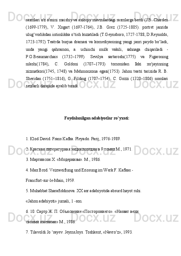 rasmlari o'z o'rnini maishiy va axloqiy mavzulardagi rasmlarga berdi (J.B. Charden
(1699-1779),   V.   Xogart   (1697-1764),   J.B.   Grez   (1725-1805).   portret   janrida
ulug‘vorlikdan intimlikka o‘tish kuzatiladi (T.Geynsboro, 1727-1788, D.Reynolds,
1723-1792) Teatrda burjua dramasi  va komediyasining yangi janri paydo bo‘ladi,
unda   yangi   qahramon,   a.   uchinchi   mulk   vakili,   sahnaga   chiqariladi   -
P.O.Beaumarchais   (1732–1799).   Sevilya   sartaroshi(1775)   va   Figaroning
nikohi(1784),   C.   Goldoni   (1707–1793)   tomonidan   Ikki   xo'jayinning
xizmatkori(1745,   1748)   va   Mehmonxona   egasi(1753).   Jahon   teatri   tarixida   R.   B.
Sheridan   (1751–1816),   G.   Filding   (1707–1754),   C.   Gozzi   (1720–1806)   nomlari
sezilarli darajada ajralib turadi.
Foydalanilgan adabiyotlar ro’yxati:
1. Klod David. Frans Kafka. Pleyado. Parij, 1976-1989.
2. Краткая литературная энциклопедия в 9 томах М., 1971.
3 . Мартинсон  X . «Модернизм». М., 1986.
4 .  Max   Brod .  Veixweiflung und Eriosung im Werk F. Kafkas.-
Francfort-sur-le-Main, 1959.
5. Muhabbat Sharafiddinova. XX asr adabiyotida absurd hayot ruhi.
«Jahon adabiyoti» jumali, 1 -son.
6 . 10. Сартр Ж. П. Объяснение «Постороннего». «Назват вехи
своими именами» М., 1986.
7. Tilavoldi Jo ‘rayev. JeymsJoys. Toshkent, «Navro‘z», 1993. 