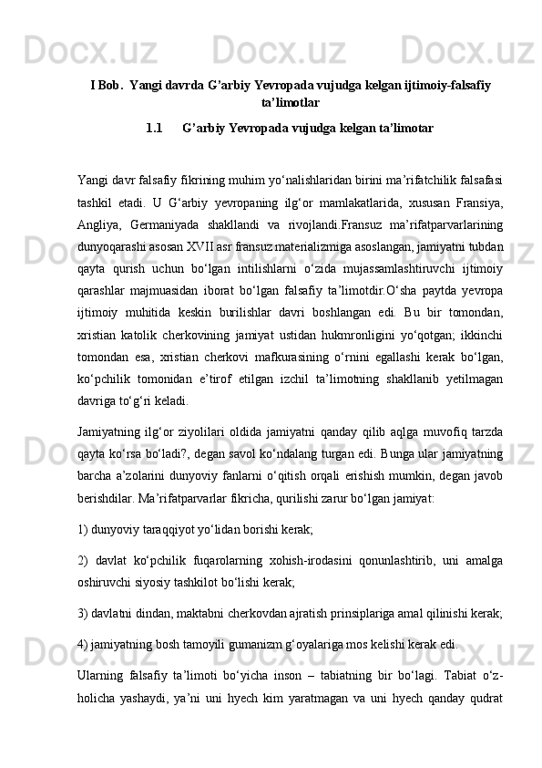 I Bob.  Yangi davrda G’arbiy Yevropada vujudga kelgan ijtimoiy-falsafiy
ta’limotlar
1.1  G’arbiy Yevropada vujudga kelgan ta’limotar
Yangi davr falsafiy fikrining muhim yo‘nalishlaridan birini ma’rifatchilik falsafasi
tashkil   etadi.   U   G‘arbiy   yevropaning   ilg‘or   mamlakatlarida,   xususan   Fransiya,
Angliya,   Germaniyada   shakllandi   va   rivojlandi.Fransuz   ma’rifatparvarlarining
dunyoqarashi asosan XVII asr fransuz materializmiga asoslangan, jamiyatni tubdan
qayta   qurish   uchun   bo‘lgan   intilishlarni   o‘zida   mujassamlashtiruvchi   ijtimoiy
qarashlar   majmuasidan   iborat   bo‘lgan   falsafiy   ta’limotdir.O‘sha   paytda   yevropa
ijtimoiy   muhitida   keskin   burilishlar   davri   boshlangan   edi.   Bu   bir   tomondan,
xristian   katolik   cherkovining   jamiyat   ustidan   hukmronligini   yo‘qotgan;   ikkinchi
tomondan   esa,   xristian   cherkovi   mafkurasining   o‘rnini   egallashi   kerak   bo‘lgan,
ko‘pchilik   tomonidan   e’tirof   etilgan   izchil   ta’limotning   shakllanib   yetilmagan
davriga to‘g‘ri keladi.
Jamiyatning   ilg‘or   ziyolilari   oldida   jamiyatni   qanday   qilib   aqlga   muvofiq   tarzda
qayta ko‘rsa bo‘ladi?, degan savol ko‘ndalang turgan edi. Bunga ular jamiyatning
barcha   a’zolarini   dunyoviy   fanlarni   o‘qitish   orqali   erishish   mumkin,   degan   javob
berishdilar. Ma’rifatparvarlar fikricha, qurilishi zarur bo‘lgan jamiyat:
1) dunyoviy taraqqiyot yo‘lidan borishi kerak;
2)   davlat   ko‘pchilik   fuqarolarning   xohish-irodasini   qonunlashtirib,   uni   amalga
oshiruvchi siyosiy tashkilot bo‘lishi kerak;
3) davlatni dindan, maktabni cherkovdan ajratish prinsiplariga amal qilinishi kerak;
4) jamiyatning bosh tamoyili gumanizm g‘oyalariga mos kelishi kerak edi.
Ularning   falsafiy   ta’limoti   bo‘yicha   inson   –   tabiatning   bir   bo‘lagi.   Tabiat   o‘z-
holicha   yashaydi,   ya’ni   uni   hyech   kim   yaratmagan   va   uni   hyech   qanday   qudrat 