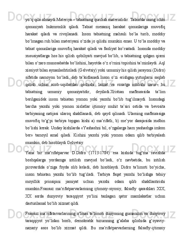 yo‘q qila olmaydi.Materiya – tabiatning qurilish materialidir. Tabiatda uning ichki
qonuniyati   hukmronlik   qiladi.   Tabiat   mexaniq   harakat   qonunlariga   muvofiq
harakat   qiladi   va   rivojlanadi.   Inson   tabiatning   mahsuli   bo‘la   turib,   moddiy
bo‘lmagan ruh bilan materiyani o‘zida jo qilishi mumkin emas. U to‘la moddiy va
tabiat   qonunlariga   muvofiq   harakat   qiladi   va   faoliyat   ko‘rsatadi.   Insonda   moddiy
xususiyatlarga   hos   his   qilish   qobiliyati   mavjud   bo‘lib,   u   tabiatning   qolgan   qismi
bilan o‘zaro munosabatda bo‘lishini, hayotda o‘z o‘rnini topishini ta’minlaydi. Aql
xissiyot bilan aynanlashtiriladi (Gelvetsiy) yoki umumiy his qilish jarayoni (Didro)
sifatida   namoyon   bo‘ladi,   deb   ta’kidlanadi.Inson   o‘zi   erishgan   yutuqlarni   saqlab
qolish   uchun   azob-uqubatdan   qochishi,   lazzat   va   roxatga   intilishi   zarur–   bu
tabiatning   umumiy   qonuniyatidir,   deyiladi.Xristian   mafkurasida   ta’lim
berilganidek   inson   tabiatan   yomon   yoki   yaxshi   bo‘lib   tug‘ilmaydi.   Insondagi
barcha   yaxshi   yoki   yomon   xislatlar   ijtimoiy   muhit   ta’siri   ostida   va   bevosita
tarbiyaning   natijasi   ularoq   shakllanadi,   deb   qayd   qilinadi.   Ularning   mafkurasiga
muvofiq   to‘g‘pi   tarbiya   topgan   kishi   a)   ma’rifatli,   b)   me’yor   darajasida   xudbin
bo‘lishi kerak. Unday kishilarda «Yashashni bil, o‘zgalarga ham yashashga imkon
ber»   tamoyil   amal   qiladi.   Kishini   yaxshi   yoki   yomon   odam   qilib   tarbiyalash
mumkin, deb hisoblaydi Gelvetsiy.
Yana   bir   ma’rifatparvar   D.Didro   (1713-1784)   esa   kishida   tug‘ma   ravishda
boshqalarga   yordamga   intilish   mavjud   bo‘ladi,   o‘z   navbatida,   bu   intilish
pirovardida   o‘ziga   foyda   olib   keladi,   deb   hisoblaydi.   Didro   ta’limoti   bo‘yicha,
inson   tabiatan   yaxshi   bo‘lib   tug‘iladi.   Tarbiya   faqat   yaxshi   bo‘lishga   tabiiy
moyillik   prinsipini   jamiyat   uchun   yaxshi   odam   qilib   shakllantirishi
mumkin.Fransuz   ma’rifatparvarlarining   ijtimoiy-siyosiy,   falsafiy   qarashlari   XIX,
XX   asrda   dunyoviy   taraqqiyot   yo‘lini   tanlagan   qator   mamlakatlar   uchun
dasturilamal bo‘lib xizmat qildi.
Fransuz   ma’rifatarvarlarining  o‘lmas  ta’limoti  dunyoning  gumanizm  va  dunyoviy
taraqqiyot   yo‘lidan   borib,   demokratik   tuzumning   g‘alaba   qilishida   g‘oyaviy-
nazariy   asos   bo‘lib   xizmat   qildi.   Bu   ma’rifatparvarlarning   falsafiy-ijtimoiy 