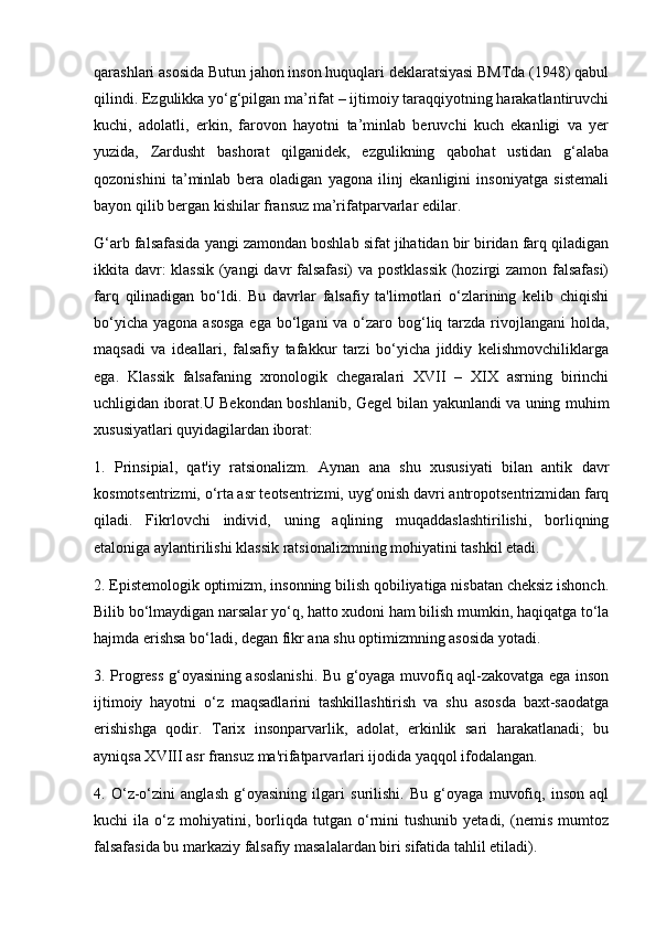 qarashlari asosida Butun jahon inson huquqlari deklaratsiyasi BMTda (1948) qabul
qilindi. Ezgulikka yo‘g‘pilgan ma’rifat – ijtimoiy taraqqiyotning harakatlantiruvchi
kuchi,   adolatli,   erkin,   farovon   hayotni   ta’minlab   beruvchi   kuch   ekanligi   va   yer
yuzida,   Zardusht   bashorat   qilganidek,   ezgulikning   qabohat   ustidan   g‘alaba
qozonishini   ta’minlab   bera   oladigan   yagona   ilinj   ekanligini   insoniyatga   sistemali
bayon qilib bergan kishilar fransuz ma’rifatparvarlar edilar.
G‘arb falsafasida yangi zamondan boshlab sifat jihatidan bir biridan farq qiladigan
ikkita davr: klassik (yangi  davr falsafasi) va postklassik (hozirgi zamon falsafasi)
farq   qilinadigan   bo‘ldi.   Bu   davrlar   falsafiy   ta'limotlari   o‘zlarining   kelib   chiqishi
bo‘yicha  yagona asosga  ega  bo‘lgani  va o‘zaro bog‘liq tarzda rivojlangani  holda,
maqsadi   va   ideallari,   falsafiy   tafakkur   tarzi   bo‘yicha   jiddiy   kelishmovchiliklarga
ega.   Klassik   falsafaning   xronologik   chegaralari   XVII   –   XIX   asrning   birinchi
uchligidan iborat.U Bekondan boshlanib, Gegel bilan yakunlandi va uning muhim
xususiyatlari quyidagilardan iborat:
1.   Prinsipial,   qat'iy   ratsionalizm.   Aynan   ana   shu   xususiyati   bilan   antik   davr
kosmotsentrizmi, o‘rta asr teotsentrizmi, uyg‘onish davri antropotsentrizmidan farq
qiladi.   Fikrlovchi   individ,   uning   aqlining   muqaddaslashtirilishi,   borliqning
etaloniga aylantirilishi klassik ratsionalizmning mohiyatini tashkil etadi.
2. Epistemologik optimizm, insonning bilish qobiliyatiga nisbatan cheksiz ishonch.
Bilib bo‘lmaydigan narsalar yo‘q, hatto xudoni ham bilish mumkin, haqiqatga to‘la
hajmda erishsa bo‘ladi, degan fikr ana shu optimizmning asosida yotadi.
3. Progress g‘oyasining asoslanishi. Bu g‘oyaga muvofiq aql-zakovatga ega inson
ijtimoiy   hayotni   o‘z   maqsadlarini   tashkillashtirish   va   shu   asosda   baxt-saodatga
erishishga   qodir.   Tarix   insonparvarlik,   adolat,   erkinlik   sari   harakatlanadi;   bu
ayniqsa XVIII asr fransuz ma'rifatparvarlari ijodida yaqqol ifodalangan.
4.   O‘z-o‘zini   anglash   g‘oyasining   ilgari   surilishi.   Bu   g‘oyaga   muvofiq,   inson   aql
kuchi   ila   o‘z   mohiyatini,  borliqda  tutgan   o‘rnini   tushunib   yetadi,   (nemis   mumtoz
falsafasida bu markaziy falsafiy masalalardan biri sifatida tahlil etiladi). 