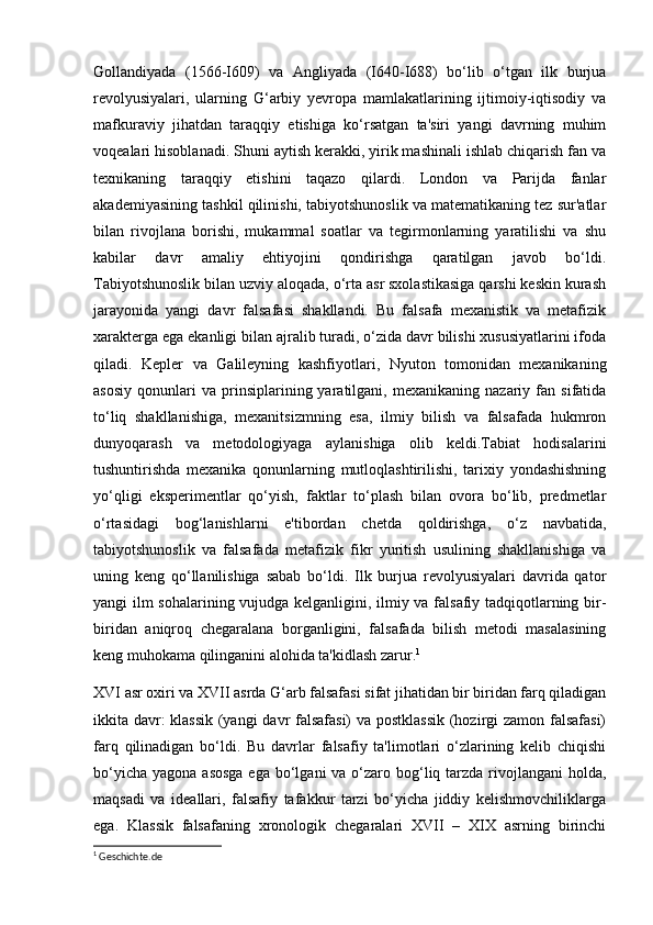 Gollandiyada   (1566-I609)   va   Angliyada   (I640-I688)   bo‘lib   o‘tgan   ilk   burjua
revolyusiyalari,   ularning   G‘arbiy   yevropa   mamlakatlarining   ijtimoiy-iqtisodiy   va
mafkuraviy   jihatdan   taraqqiy   etishiga   ko‘rsatgan   ta'siri   yangi   davrning   muhim
voqealari hisoblanadi. Shuni aytish kerakki, yirik mashinali ishlab chiqarish fan va
texnikaning   taraqqiy   etishini   taqazo   qilardi.   London   va   Parijda   fanlar
akademiyasining tashkil qilinishi, tabiyotshunoslik va matematikaning tez sur'atlar
bilan   rivojlana   borishi,   mukammal   soatlar   va   tegirmonlarning   yaratilishi   va   shu
kabilar   davr   amaliy   ehtiyojini   qondirishga   qaratilgan   javob   bo‘ldi.
Tabiyotshunoslik bilan uzviy aloqada, o‘rta asr sxolastikasiga qarshi keskin kurash
jarayonida   yangi   davr   falsafasi   shakllandi.   Bu   falsafa   mexanistik   va   metafizik
xarakterga ega ekanligi bilan ajralib turadi, o‘zida davr bilishi xususiyatlarini ifoda
qiladi.   Kepler   va   Galileyning   kashfiyotlari,   Nyuton   tomonidan   mexanikaning
asosiy   qonunlari   va   prinsiplarining  yaratilgani,  mexanikaning   nazariy   fan   sifatida
to‘liq   shakllanishiga,   mexanitsizmning   esa,   ilmiy   bilish   va   falsafada   hukmron
dunyoqarash   va   metodologiyaga   aylanishiga   olib   keldi.Tabiat   hodisalarini
tushuntirishda   mexanika   qonunlarning   mutloqlashtirilishi,   tarixiy   yondashishning
yo‘qligi   eksperimentlar   qo‘yish,   faktlar   to‘plash   bilan   ovora   bo‘lib,   predmetlar
o‘rtasidagi   bog‘lanishlarni   e'tibordan   chetda   qoldirishga,   o‘z   navbatida,
tabiyotshunoslik   va   falsafada   metafizik   fikr   yuritish   usulining   shakllanishiga   va
uning   keng   qo‘llanilishiga   sabab   bo‘ldi.   Ilk   burjua   revolyusiyalari   davrida   qator
yangi ilm sohalarining vujudga kelganligini, ilmiy va falsafiy tadqiqotlarning bir-
biridan   aniqroq   chegaralana   borganligini,   falsafada   bilish   metodi   masalasining
keng muhokama qilinganini alohida ta'kidlash zarur. 1
XVI asr oxiri va XVII asrda G‘arb falsafasi sifat jihatidan bir biridan farq qiladigan
ikkita davr: klassik (yangi  davr falsafasi) va postklassik (hozirgi zamon falsafasi)
farq   qilinadigan   bo‘ldi.   Bu   davrlar   falsafiy   ta'limotlari   o‘zlarining   kelib   chiqishi
bo‘yicha  yagona asosga  ega  bo‘lgani  va o‘zaro bog‘liq tarzda rivojlangani  holda,
maqsadi   va   ideallari,   falsafiy   tafakkur   tarzi   bo‘yicha   jiddiy   kelishmovchiliklarga
ega.   Klassik   falsafaning   xronologik   chegaralari   XVII   –   XIX   asrning   birinchi
1
  Geschichte.de 
