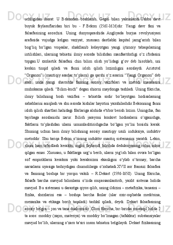 uchligidan   iborat.   U   Bekondan   boshlanib,   Gegel   bilan   yakunlandi.Ushbu   davr
buyuk   faylasuflaridan   biri   bu   -   F.Bekon   (I56I-I626)dir.   Yangi   davr   fani   va
falsafasining   asoschisi.   Uning   dunyoqarashida   Angliyada   burjua   revolyusiyasi
arafasida   vujudga   kelgan   vaziyat,   xususan   dastlabki   kapital   jamg‘arish   bilan
bog‘liq   bo‘lgan   voqealar,   shakllanib   kelayotgan   yangi   ijtimoiy   tabaqalarning
intilishlari,   ularning   tabiatni   ilmiy   asosda   bilishdan   manfaatdorligi   o‘z   ifodasini
topgan.U   sxolastik   falsafani   chin   bilim   olish   yo‘lidagi   g‘ov   deb   hisoblab,   uni
keskin   tinqid   qiladi   va   fanni   isloh   qilish   lozimligini   asoslaydi.   Aristotel
“Organon”i (mantiqiy asarlar to‘plami) ga qarshi o‘z asarini “Yangi Organon” deb
atab,   unda   yangi   sharoitda   fanning   asosiy   vazifalari   va   metodi   masalasini
muhokama qiladi. “Bilim-kuch” degan shiorni maydonga tashladi. Uning fikricha,
ilmiy   bilishning   bosh   vazifasi   –   tabiatda   sodir   bo‘layotgan   hodisalarning
sabablarini aniqlash va shu asosda kishilar hayotini yaxshilashdir.Bekonning fanni
isloh qilish shartlari hahidagi fikrlariga alohida e'tibor berish lozim. Uningcha, fan
tajribaga   asoslanishi   zarur.   Bilish   jarayoni   konkret   hodisalarni   o‘rganishga,
faktlarni   to‘plashdan   ularni   umumlashtirishgacha   bo‘lgan   yo‘lni   bosishi   kerak.
Shuning   uchun   ham   ilmiy   bilishning   asosiy   mantiqiy   usuli   induksiya,   induktiv
metoddir.   Shu   tariqa   Bekon   o‘zining   induktiv   mantiq   sistemasini   yaratdi.   Lekin,
shuni   ham   ta'kidlash   kerakki,   ingliz   faylasufi   bilishda   deduksiyaning   rolini   inkor
qilgan  emas.   Xususan,   u  faktlarga  urg‘u  berib,  ularni   yig‘ish   bilan   ovora  bo‘lgan
sof   empiriklarni   kerakmi   yoki   keraksizmi   ekanligini   o‘ylab   o‘tirmay,   barcha
narsalarni   uyasiga   tashiydigan   chumolilarga   o‘xshatadi.XVII   asr   fransuz   falsafasi
va   fanining   boshqa   bir   yorqin   vakili   –   R.Dekart   (I596-I650).   Uning   fikricha,
falsafa   barcha   mavjud   bilimlarni   o‘zida   mujassamlantirib,   yaxlit   sistema   holida
mavjud. Bu sistemani u daraxtga qiyos qilib, uning ildizini – metafizika, tanasini –
fizika,   shoxlarini   esa   –   boshqa   barcha   fanlar   (ular   oxir-oqibatda   meditsina,
mexanika   va   etikaga   borib   taqaladi)   tashkil   qiladi,   deydi.   Dekart   falsafasining
asosiy belgisi – jon va tana dualizmidir. Olim fikricha, bir-biridai mustaqil holda 2
ta   asos:   moddiy   (xajm,   materiya)   va   moddiy   bo‘lmagan   (tafakkur)   substansiyalar
mavjud bo‘lib, ularning o‘zaro ta'siri inson tabiatini belgilaydi. Dekart fizikasining 