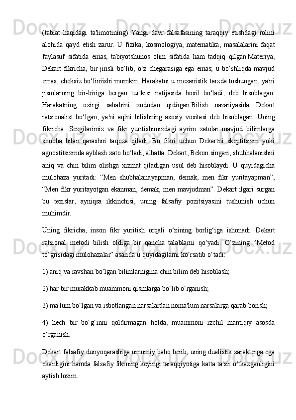 (tabiat   haqidagi   ta'limotining)   Yangi   davr   falsafasining   taraqqiy   etishdagi   rolini
alohida   qayd   etish   zarur.   U   fizika,   kosmologiya,   matematika,   masalalarini   faqat
faylasuf   sifatida   emas,   tabiyotshunos   olim   sifatida   ham   tadqiq   qilgan.Materiya,
Dekart   fikricha,   bir   jinsli   bo‘lib,   o‘z   chegarasiga   ega   emas;   u   bo‘shliqda   mavjud
emas, cheksiz bo‘liniishi mumkin. Harakatni u mexanistik tarzda tushungan, ya'ni
jismlarning   bir-biriga   bergan   turtkisi   natijasida   hosil   bo‘ladi,   deb   hisoblagan.
Harakatning   oxirgi   sababini   xudodan   qidirgan.Bilish   nazariyasida   Dekart
ratsionalist   bo‘lgan,   ya'ni   aqlni   bilishning   asosiy   vositasi   deb   hisoblagan.   Uning
fikricha.   Sezgilarimiz   va   fikr   yuritishimizdagi   ayrim   xatolar   mavjud   bilimlarga
shubha   bilan   qarashni   taqoza   qiladi.   Bu   fikri   uchun   Dekartni   skeptitsizm   yoki
agnostitsizmda ayblash xato bo‘ladi, albatta. Dekart, Bekon singari, shubhalanishni
aniq   va   chin   bilim   olishga   xizmat   qiladigan   usul   deb   hisoblaydi.   U   quyidagicha
mulohaza   yuritadi:   “Men   shubhalanayapman,   demak,   men   fikr   yuritayapman”,
“Men   fikr   yuritayotgan  ekanman,   demak,  men  mavjudman”.  Dekart  ilgari   surgan
bu   tezislar,   ayniqsa   ikkinchisi,   uning   falsafiy   pozitsiyasini   tushunish   uchun
muhimdir.
Uning   fikricha,   inson   fikr   yuritish   orqali   o‘zining   borlig‘iga   ishonadi.   Dekart
ratsional   metodi   bilish   oldiga   bir   qancha   talablarni   qo‘yadi.   O‘zining   “Metod
to‘grisidagi mulohazalar” asarida u quyidagilarni ko‘rsatib o‘tadi:
1) aniq va ravshan bo‘lgan bilimlarnigina chin bilim deb hisoblash;
2) har bir murakkab muammoni qismlarga bo‘lib o‘rganish;
3) ma'lum bo‘lgan va isbotlangan narsalardan noma'lum narsalarga qarab borish;
4)   hech   bir   bo‘g‘inni   qoldirmagan   holda,   muammoni   izchil   mantiqiy   asosda
o‘rganish.
Dekart falsafiy dunyoqarashiga umumiy baho berib, uning dualistik xarakterga ega
ekanligini hamda falsafiy fikrning keyingi taraqqiyotiga katta ta'sir o‘tkazganligini
aytish lozim. 