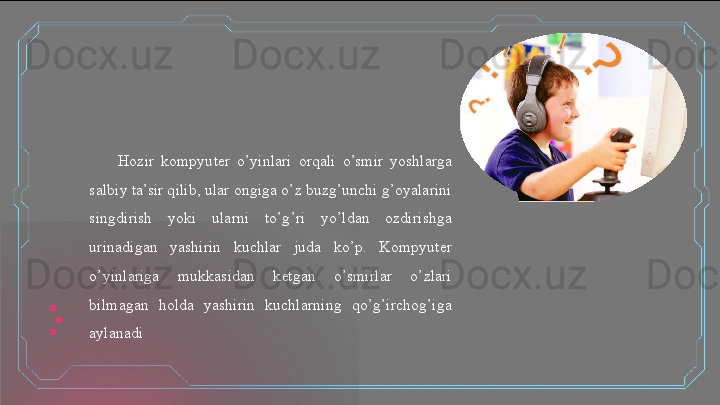 Hozir  kompyuter  o’yinlari  orqali  o’smir  yoshlarga 
salbiy ta’sir qilib, ular ongiga o’z buzg’unchi g’oyalarini 
singdirish  yoki  ularni  to’g’ri  yo’ldan  ozdirishga 
urinadigan  yashirin  kuchlar  juda  ko’p.  Kompyuter 
o’yinlariga  mukkasidan  ketgan  o’smirlar  o’zlari 
bilmagan  holda  yashirin  kuchlarning  qo’g’irchog’iga 
aylanadi  