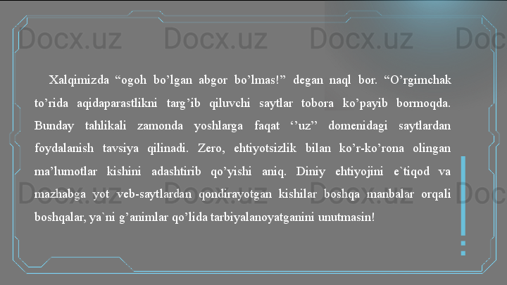 Xalqimizda  “ogoh  bo’lgan  abgor  bo’lmas!’’  degan  naql  bor.  “O’rgimchak 
to’rida  aqidaparastlikni  targ’ib  qiluvchi  saytlar  tobora  ko’payib  bormoqda. 
Bunday  tahlikali  zamonda  yoshlarga  faqat  ‘’uz’’  domenidagi  saytlardan 
foydalanish  tavsiya  qilinadi.  Zero,  ehtiyotsizlik  bilan  ko’r-ko’rona  olingan 
ma’lumotlar  kishini  adashtirib  qo’yishi  aniq.  Diniy  ehtiyojini  e`tiqod  va 
mazhabga  yot  veb-saytlardan  qondirayotgan  kishilar  boshqa  manbalar  orqali 
boshqalar, ya`ni g’animlar qo’lida tarbiyalanoyatganini unutmasin!   
  
    