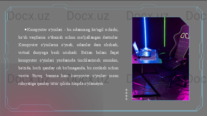 ●
Kompyuter  o'yinlari  -  bu  odamning  ko'ngil  ochishi, 
bo'sh  vaqtlarini  o'tkazish  uchun  mo'ljallangan  dasturlar. 
Kompyuter  o'yinlarini  o'ynab,  odamlar  dam  olishadi, 
virtual  dunyoga  bosh  urishadi.  Ba'zan  bolani  faqat 
kompyuter  o'yinlari  yordamida  tinchlantirish  mumkin, 
ba'zida,  hech  qanday  ish  bo'lmaganda,  bu  zerikish  uchun 
vosita.  Biroq,  hamma  ham  kompyuter  o'yinlari  inson 
ruhiyatiga qanday ta'sir qilishi haqida o'ylamaydi.   