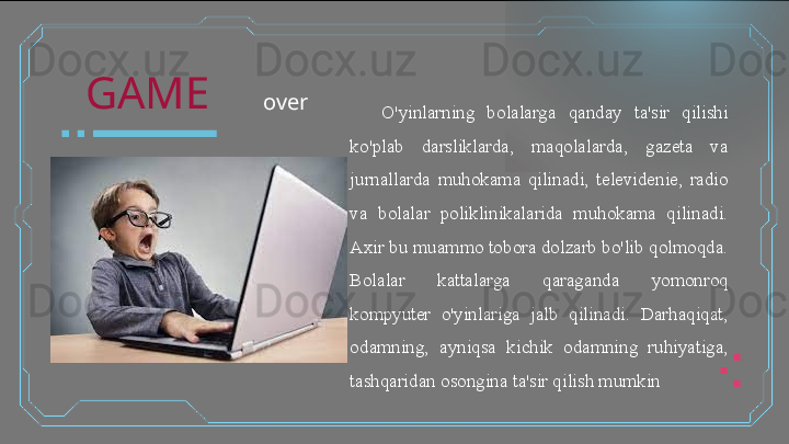 O'yinlarning  bolalarga  qanday  ta'sir  qilishi 
ko'plab  darsliklarda,  maqolalarda,  gazeta  va 
jurnallarda  muhokama  qilinadi,  televidenie,  radio 
va  bolalar  poliklinikalarida  muhokama  qilinadi. 
Axir bu muammo tobora dolzarb bo'lib qolmoqda. 
Bolalar  kattalarga  qaraganda  yomonroq 
kompyuter  o'yinlariga  jalb  qilinadi.  Darhaqiqat, 
odamning,  ayniqsa  kichik  odamning  ruhiyatiga, 
tashqaridan osongina ta'sir qilish mumkin  	  	  GAME
over  