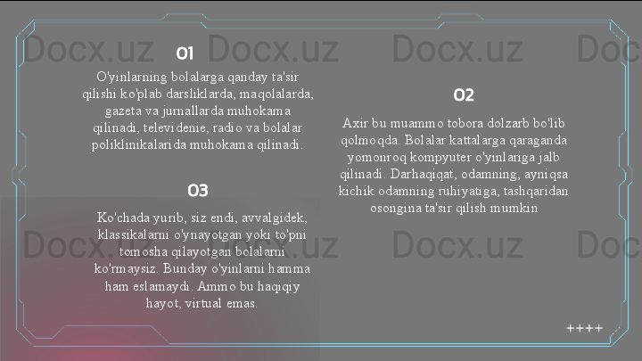 O'yinlarning bolalarga qanday ta'sir 
qilishi ko'plab darsliklarda, maqolalarda, 
gazeta va jurnallarda muhokama 
qilinadi, televidenie, radio va bolalar 
poliklinikalarida muhokama qilinadi. Axir bu muammo tobora dolzarb bo'lib 
qolmoqda. Bolalar kattalarga qaraganda 
yomonroq kompyuter o'yinlariga jalb 
qilinadi. Darhaqiqat, odamning, ayniqsa 
kichik odamning ruhiyatiga, tashqaridan 
osongina ta'sir qilish mumkin
Ko'chada yurib, siz endi, avvalgidek, 
klassikalarni o'ynayotgan yoki to'pni 
tomosha qilayotgan bolalarni 
ko'rmaysiz. Bunday o'yinlarni hamma 
ham eslamaydi. Ammo bu haqiqiy 
hayot, virtual emas. 01
02
03  