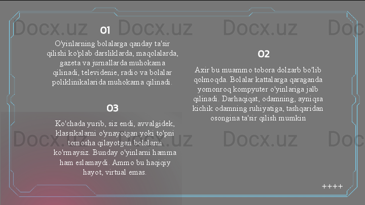 O'yinlarning bolalarga qanday ta'sir 
qilishi ko'plab darsliklarda, maqolalarda, 
gazeta va jurnallarda muhokama 
qilinadi, televidenie, radio va bolalar 
poliklinikalarida muhokama qilinadi. Axir bu muammo tobora dolzarb bo'lib 
qolmoqda. Bolalar kattalarga qaraganda 
yomonroq kompyuter o'yinlariga jalb 
qilinadi. Darhaqiqat, odamning, ayniqsa 
kichik odamning ruhiyatiga, tashqaridan 
osongina ta'sir qilish mumkin
Ko'chada yurib, siz endi, avvalgidek, 
klassikalarni o'ynayotgan yoki to'pni 
tomosha qilayotgan bolalarni 
ko'rmaysiz. Bunday o'yinlarni hamma 
ham eslamaydi. Ammo bu haqiqiy 
hayot, virtual emas. 01
02
03