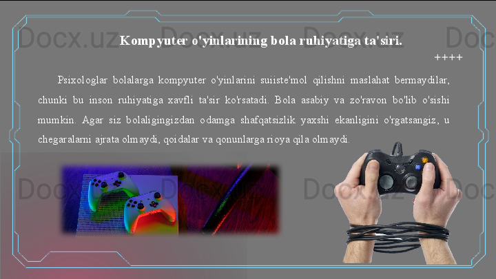 Psixologlar  bolalarga  kompyuter  o'yinlarini  suiiste'mol  qilishni  maslahat  bermaydilar, 
chunki  bu  inson  ruhiyatiga  xavfli  ta'sir  ko'rsatadi.  Bola  asabiy  va  zo'ravon  bo'lib  o'sishi 
mumkin.  Agar  siz  bolaligingizdan  odamga  shafqatsizlik  yaxshi  ekanligini  o'rgatsangiz,  u 
chegaralarni ajrata olmaydi, qoidalar va qonunlarga rioya qila olmaydi. Kompyuter o'yinlarining bola ruhiyatiga ta'siri.   