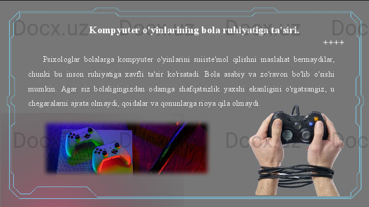 Psixologlar  bolalarga  kompyuter  o'yinlarini  suiiste'mol  qilishni  maslahat  bermaydilar, 
chunki  bu  inson  ruhiyatiga  xavfli  ta'sir  ko'rsatadi.  Bola  asabiy  va  zo'ravon  bo'lib  o'sishi 
mumkin.  Agar  siz  bolaligingizdan  odamga  shafqatsizlik  yaxshi  ekanligini  o'rgatsangiz,  u 
chegaralarni ajrata olmaydi, qoidalar va qonunlarga rioya qila olmaydi. Kompyuter o'yinlarining bola ruhiyatiga ta'siri.