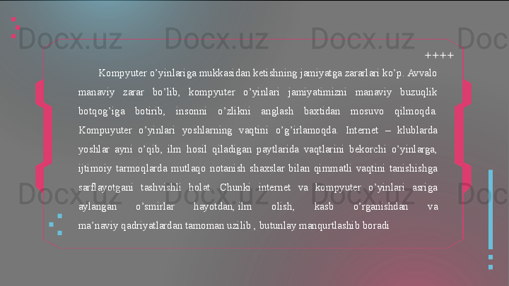   
  
  Kompyuter o’yinlariga mukkasidan ketishning jamiyatga zararlari ko’p. Avvalo 
manaviy  zarar  bo’lib,  kompyuter  o’yinlari  jamiyatimizni  manaviy  buzuqlik 
botqog’iga  botirib,  insonni  o’zlikni  anglash  baxtidan  mosuvo  qilmoqda. 
Kompuyuter  o’yinlari  yoshlarning  vaqtini  o’g’irlamoqda.  Internet  –  klublarda 
yoshlar  ayni  o’qib,  ilm  hosil  qiladigan  paytlarida  vaqtlarini  bekorchi  o’yinlarga, 
ijtimoiy  tarmoqlarda  mutlaqo  notanish  shaxslar  bilan  qimmatli  vaqtini  tanishishga 
sarflayotgani  tashvishli  holat.  Chunki  internet  va  kompyuter  o’yinlari  asriga 
aylangan  o’smirlar  hayotdan, ilm  olish,  kasb  o’rganishdan  va 
ma’naviy	
 qadriyatlardan tamoman uzilib , butunlay manqurtlashib boradi  