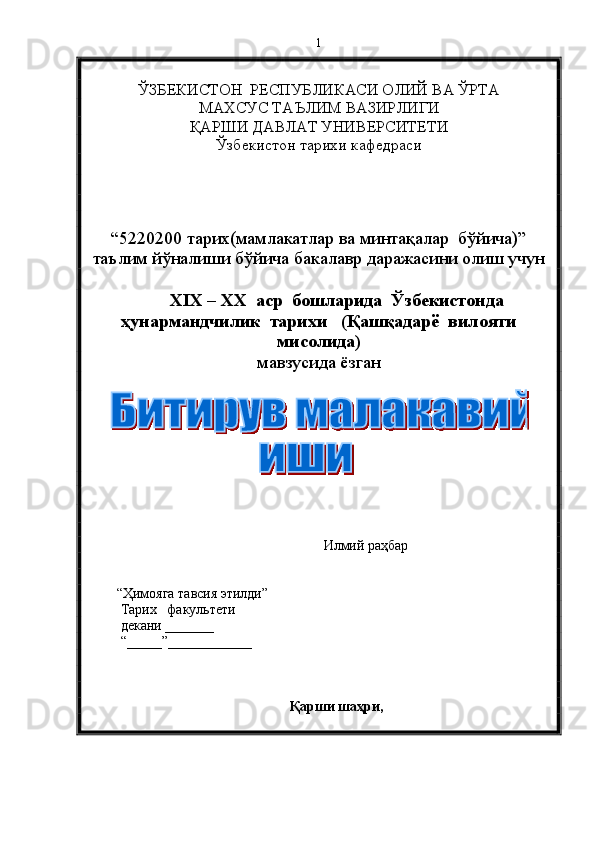 ЎЗБЕКИСТОН  РЕСПУБЛИКАСИ ОЛИЙ ВА ЎРТА 
МАХСУС ТАЪЛИМ ВАЗИРЛИГИ 
ҚАРШИ ДАВЛАТ УНИВЕРСИТЕТИ
Ўзбекистон тарихи кафедраси 
“5220200 тарих(мамлакатлар ва минтақалар  бўйича)”
таълим йўналиши бўйича бакалавр даражасини олиш учун   
XIX – XX  аср  бошларида  Ўзбекистонда
ҳунармандчилик  тарихи   (Қашқадарё  вилояти
мисолида)
мавзусида ёзган   
          
                                                          Илмий раҳбар
          “Ҳимояга тавсия этилди”
Тарих     факультети 
декани  _______
“_____”____________ 
Қарши шаҳри,   1 