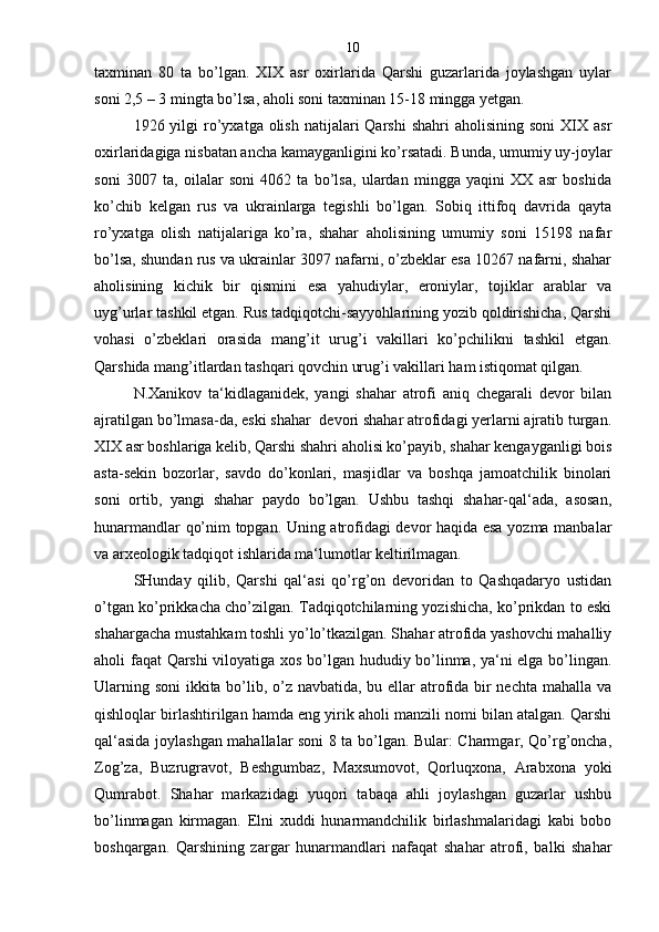 taxminan   80   ta   bo’lgan.   XIX   asr   oxirlarida   Qarshi   guzarlarida   joylashgan   uylar
soni 2,5 – 3 mingta bo’lsa, aholi soni taxminan 15-18 mingga yetgan.
1926 yilgi   ro’yxatga olish  natijalari  Qarshi  shahri   aholisining  soni   XIX  asr
oxirlaridagiga nisbatan ancha kamayganligini ko’rsatadi. Bunda, umumiy uy-joylar
soni   3007   ta,   oilalar   soni   4062   ta   bo’lsa,   ulardan   mingga   yaqini   XX   asr   boshida
ko’chib   kelgan   rus   va   ukrainlarga   tegishli   bo’lgan.   Sobiq   ittifoq   davrida   qayta
ro’yxatga   olish   natijalariga   ko’ra,   shahar   aholisining   umumiy   soni   15198   nafar
bo’lsa, shundan rus va ukrainlar 3097 nafarni, o’zbeklar esa 10267 nafarni, shahar
aholisining   kichik   bir   qismini   esa   yahudiylar,   eroniylar,   tojiklar   arablar   va
uyg’urlar tashkil etgan. Rus tadqiqotchi-sayyohlarining yozib qoldirishicha, Qarshi
vohasi   o’zbeklari   orasida   mang’it   urug’i   vakillari   ko’pchilikni   tashkil   etgan.
Qarshida mang’itlardan tashqari qovchin urug’i vakillari ham istiqomat qilgan.
N.Xanikov   ta‘kidlaganidek,   yangi   shahar   atrofi   aniq   chegarali   devor   bilan
ajratilgan bo’lmasa-da, eski shahar  devori shahar atrofidagi yerlarni ajratib turgan.
XIX asr boshlariga kelib, Qarshi shahri aholisi ko’payib, shahar kengayganligi bois
asta-sekin   bozorlar,   savdo   do’konlari,   masjidlar   va   boshqa   jamoatchilik   binolari
soni   ortib,   yangi   shahar   paydo   bo’lgan.   Ushbu   tashqi   shahar-qal‘ada,   asosan,
hunarmandlar qo’nim topgan. Uning atrofidagi devor haqida esa yozma manbalar
va arxeologik tadqiqot ishlarida ma‘lumotlar keltirilmagan.
SHunday   qilib,   Qarshi   qal‘asi   qo’rg’on   devoridan   to   Qashqadaryo   ustidan
o’tgan ko’prikkacha cho’zilgan. Tadqiqotchilarning yozishicha, ko’prikdan to eski
shahargacha mustahkam toshli yo’lo’tkazilgan. Shahar atrofida yashovchi mahalliy
aholi faqat Qarshi  viloyatiga xos bo’lgan hududiy bo’linma, ya‘ni elga bo’lingan.
Ularning soni  ikkita bo’lib, o’z navbatida, bu ellar  atrofida bir nechta mahalla va
qishloqlar birlashtirilgan hamda eng yirik aholi manzili nomi bilan atalgan. Qarshi
qal‘asida joylashgan mahallalar soni 8 ta bo’lgan. Bular: Charmgar, Qo’rg’oncha,
Zog’za,   Buzrugravot,   Beshgumbaz,   Maxsumovot,   Qorluqxona,   Arabxona   yoki
Qumrabot.   Shahar   markazidagi   yuqori   tabaqa   ahli   joylashgan   guzarlar   ushbu
bo’linmagan   kirmagan.   Elni   xuddi   hunarmandchilik   birlashmalaridagi   kabi   bobo
boshqargan.   Qarshining   zargar   hunarmandlari   nafaqat   shahar   atrofi,   balki   shahar 10 