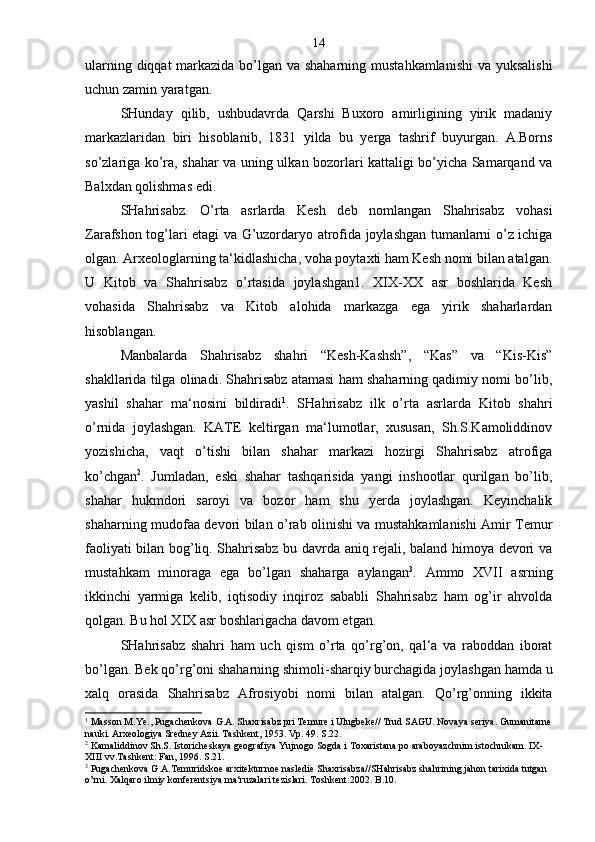 ularning diqqat  markazida bo’lgan va shaharning mustahkamlanishi  va yuksalishi
uchun zamin yaratgan.
SHunday   qilib,   ushbudavrda   Qarshi   Buxoro   amirligining   yirik   madaniy
markazlaridan   biri   hisoblanib,   1831   yilda   bu   yerga   tashrif   buyurgan.   A.Borns
so’zlariga ko’ra, shahar va uning ulkan bozorlari kattaligi bo’yicha Samarqand va
Balxdan qolishmas edi.
SHahrisabz.   O’rta   asrlarda   Kesh   deb   nomlangan   Shahrisabz   vohasi
Zarafshon tog’lari etagi va G’uzordaryo atrofida joylashgan tumanlarni o’z ichiga
olgan. Arxeologlarning ta‘kidlashicha, voha poytaxti ham Kesh nomi bilan atalgan.
U   Kitob   va   Shahrisabz   o’rtasida   joylashgan1.   XIX-XX   asr   boshlarida   Kesh
vohasida   Shahrisabz   va   Kitob   alohida   markazga   ega   yirik   shaharlardan
hisoblangan.
Manbalarda   Shahrisabz   shahri   “Kesh-Kashsh”,   “Kas”   va   “Kis-Kis”
shakllarida tilga olinadi. Shahrisabz atamasi ham shaharning qadimiy nomi bo’lib,
yashil   shahar   ma‘nosini   bildiradi 1
.   SHahrisabz   ilk   o’rta   asrlarda   Kitob   shahri
o’rnida   joylashgan.   KATE   keltirgan   ma‘lumotlar,   xususan,   Sh.S.Kamoliddinov
yozishicha,   vaqt   o’tishi   bilan   shahar   markazi   hozirgi   Shahrisabz   atrofiga
ko’chgan 2
.   Jumladan,   eski   shahar   tashqarisida   yangi   inshootlar   qurilgan   bo’lib,
shahar   hukmdori   saroyi   va   bozor   ham   shu   yerda   joylashgan.   Keyinchalik
shaharning mudofaa devori bilan o’rab olinishi va mustahkamlanishi Amir Temur
faoliyati bilan bog’liq. Shahrisabz bu davrda aniq rejali, baland himoya devori va
mustahkam   minoraga   ega   bo’lgan   shaharga   aylangan 3
.   Ammo   XVII   asrning
ikkinchi   yarmiga   kelib,   iqtisodiy   inqiroz   sababli   Shahrisabz   ham   og’ir   ahvolda
qolgan. Bu hol XIX asr boshlarigacha davom etgan.
SHahrisabz   shahri   ham   uch   qism   o’rta   qo’rg’on,   qal‘a   va   raboddan   iborat
bo’lgan. Bek qo’rg’oni shaharning shimoli-sharqiy burchagida joylashgan hamda u
xalq   orasida   Shahrisabz   Afrosiyobi   nomi   bilan   atalgan.   Qo’rg’onning   ikkita
1
 Masson M.Ye., Pugachenkova G.A. Shaxrisabz pri Temure i Ulugbeke// Trud SAGU. Novaya seriya. Gumanitarne
nauki. Arxeologiya Sredney Azii. Tashkent, 1953. Vp. 49. S.22.
2
 Kamaliddinov Sh.S. Istoricheskaya geografiya Yujnogo Sogda i Toxaristana po araboyazchnim istochnikam. IX-
XIII vv.Tashkent: Fan, 1996. S.21.
3
  Pugachenkova G.A.Temuridskoe arxitekturnoe nasledie Shaxrisabza//SHahrisabz shahrining jahon tarixida tutgan 
o’rni. Xalqaro ilmiy konferentsiya ma‘ruzalari tezislari. Toshkent:2002. B.10. 14 