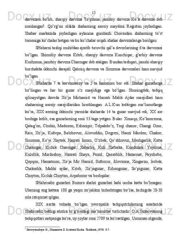darvozasi   bo’lib,   sharqiy   darvoza   To’pxona,   janubiy   darvoza   Ko’k   darvoza   deb
nomlangan 1
.   Qo’rg’on   oldida   shaharning   asosiy   maydoni   Registon   joylashgan.
Shahar   markazida   joylashgan   aylanma   gumbazli   Chorsudan   shaharning   to’rt
tomoniga ko’chalar ketgan va bu ko’chalar orqali shahar darvozalariga borilgan.
SHaharni tashqi muhitdan ajratib turuvchi qal‘a devorlarining 6 ta darvozasi
bo’lgan.   Shimoliy   darvoza   Kitob,   sharqiy   darvoza   Kunchiqar,   g’arbiy   darvoza
Kushxona, janubiy darvoza Charmgar deb atalgan. Bundan tashqari, janubi-sharqiy
burchakda ikkinchi darajali Qalmiq darvoza va Simxona darvozalari  ham  mavjud
bo’lgan.
SHaharda   7   ta   karvonsaroy   va   2   ta   hammom   bor   edi.   Shahar   guzarlarga
bo’lingan   va   har   bir   guzar   o’z   masjidiga   ega   bo’lgan.   Shuningdek,   tadqiq
qilinayotgan   davrda   Xo’ja   Mirhamid   va   Hazrati   Malik   Ajdar   masjidlari   ham
shaharning   asosiy   masjidlaridan   hisoblangan.   A.L.Kun   keltirgan   ma‘lumotlarga
ko’ra,   XIX   asrning   ikkinchi   yarmida   shaharda   14   ta   guzar   mavjud   edi,   XX   asr
boshiga kelib, esa guzarlarning soni 53 taga yetgan. Bular: Xonaqo, Ko’knorxona,
Qatag’on,   Chubin,   Madoxon,   Eshonipir,   Telpakdo’z,   Toqi   chanor,   Changi   Oxur,
Rais,   Xo’ja,   Kultepa,   Balohovuz,   Alovuddin,   Degrezi,   Hauzi   Mardon,   Chakor,
Simxona,   Eo’yi   Xaytak,   Hazrati   Imom,   O’zbek,   Qo’shhovuz,   Meshgarlik,   Katta
Charmgar,   Kichik   Charmgar,   Xabarliq,   Kuli   Xatbaka,   Kunduzak,   Yoyilma,
Kulollik,   Murdoshuy,   Hazrati   Shayx,   Poxol,   Qassoblik,   Nazarmat,   Payzbobo,
Qopqon,   Namatmon,   Xo’ja   Mir   Hamid,   Sutbozor,   Jilovxona,   Xingaron,   Isobek,
Chakorlik,   Maliki   ajdar,   Kitob,   Xo’jaguzar,   Eshonguzar,   So’piguzar,   Katta
Chuyton, Kichik Chuyton, Arpabozor va boshqalar.
SHahrisabz   guzarlari   Buxoro   shahri   guzarlari   kabi   uncha   katta   bo’lmagan.
Ularning eng kattasi  100 ga yaqin xo’jalikni birlashtirgan bo’lsa, kichigida 20-30
oila istiqomat qilgan.
XIX   asrda   vohada   bo’lgan   yevropalik   tadqiqotchilarning   asarlarida
Shahrisabz bekligi aholisi to’g’risidagi ma‘lumotlar turlichadir. O.A.Suxarevaning
tadqiqotlari natijasiga ko’ra, uy-joylar soni 2789 ta ko’rsatilgan. Umuman olganda,
1
 Dresvyanskaya G., Usmanova Z. Iz istorii Kesha. Tashkent, 1976. S.7. 15