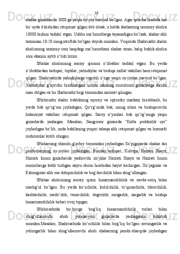 shahar guzarlarida 3000 ga yaqin uy-joy mavjud bo’lgan. Agar qrtacha hisobda har
bir uyda 6 kishidan istiqomat qilgan deb olsak, u holda shaharning umumiy aholisi
18000 kishini tashkil etgan. Ushbu ma‘lumotlarga tayanadigan bo’lsak, shahar ahli
taxminan 18-20 ming atrofida bo’lgan deyish mumkin. Yuqorida Shahrisabz shahri
aholisining umumiy soni haqidagi ma‘lumotlarni shahar emas, balqi beklik aholisi
soni ekanini aytib o’tish lozim.
SHahar   aholisining   asosiy   qismini   o’zbeklar   tashkil   etgan.   Bu   yerda
o’zbeklardan tashqari, tojiklar, yahudiylar va boshqa millat vakillari ham istiqomat
qilgan. Shahrisabzda yahudiylarga tegishli  o’nga yaqin uy-joylar mavjud bo’lgan.
Yahudiylar   g’ayridin   hisoblangani   uchun   ularning   musulmon   guzarlariga   kirishi
man etilgan va bu Shahrisabz begi tomonidan nazorat qilingan.
SHahrisabz   shahri   beklikning   siyosiy   va   iqtisodiy   markazi   hisoblanib,   bu
yerda   bek   qo’rg’oni   joylashgan.   Qo’rg’onda   bek,   uning   oilasi   va   boshqaruvchi
hokimiyat   vakillari   istiqomat   qilgan.   Saroy   a‘yonlari   bek   qo’rg’oniga   yaqin
guzarlarda   yashagan.   Masalan,   Sangioxur   guzarida   “Katta   podsholik   uyi”
joylashgan bo’lib, unda beklikning yuqori tabaqa ahli istiqomat qilgan va hurmatli
mehmonlar kutib olingan.
SHaharning shimoli-g’arbiy tomonidan joylashgan So’piguzarda shahar din
peshvolarining   uy-joylari   joylashgan.   Bundan   tashqari,   Kultepa,   Hazrati   Shayx,
Hazrati   Imom   guzarlarida   yashovchi   xo’jalar   Hazrati   Shayx   va   Hazrati   Imom
mozorlariga kelib tushgan xayru ehson hisobidan hayot kechirgan. Xo’jaguzar  va
Eshonguzar ahli esa dehqonchilik va bog’dorchilik bilan shug’ullangan.
SHahar   aholisining   asosiy   qismi   hunarmandchilik   va   savdo-sotiq   bilan
mashg’ul   bo’lgan.   Bu   yerda   ko’nchilik,   kulolchilik,   to’qimachilik,   tikuvchilik,
kashtachilik,   zardo’zlik,   temirchilik,   degrezlik,   misgarlik,   zargarlik   va   boshqa
hunarmandchilik turlari rivoj topgan.
SHahrisabzda   bir-biriga   bog’liq   hunarmandchilik   turlari   bilan
shug’ullanuvchi   aholi   yonma-yon   guzarlarda   yashaganini   kuzatish
mumkin.Masalan,   Shahrisabzda   ko’nchilik   bilan   bog’liq   bo’lgan   sovungarlik   va
yelimgarlik   bilan   shug’ullanuvchi   aholi   shaharning   janubi-sharqida   joylashgan 16 