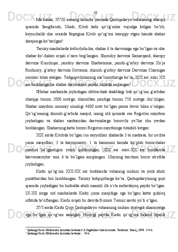 Ma‘lumki, XVIII asrning birinchi yarmida Qashqadaryo vohasining sharqiy
qismida   Sangfurush,   Ulash,   Kitob   kabi   qo’rg’onlar   vujudga   kelgan   bo’lib,
keyinchalik   ular   orasida   faqatgina   Kitob   qo’rg’oni   taraqqiy   etgan   hamda   shahar
darajasiga ko’tarilgan 1
.
Tarixiy manbalarda keltirilishicha, shahar 6 ta darvozaga ega bo’lgan va ular
shahar ko’chalari orqali o’zaro bog’langan. Shimoliy darvoza Samarqand, sharqiy
darvoza   Kunchiqar,   janubiy   darvoza   Sharbatxona,   janubi-g’arbiy   darvoza   Xo’ja
Rushnoiy, g’arbiy darvoza Govxona, shimoli-g’arbiy darvoza Darvozai Charmgar
nomlari bilan atalgan. Tadqiqotchilarning ma‘lumotlariga ko’ra, XIX asr oxiri XX
asr boshlarigacha shahar darvozalari yaxshi holatda saqlangan 2
.
SHahar markazida joylashgan oltiburchak shakldagi bek qo’rg’oni g’arbdan
sharqqa   tomon   2000   metrga,   shimoldan   janubga   tomon   750   metrga   cho’zilgan.
Shahar  maydoni  umumiy uzunligi  4600 metr  bo’lgan paxsa  devor  bilan o’ralgan.
Qo’rg’onning   shimoli-g’arbida   masjid,   uning   old   qismida   esa   Registon   maydoni
joylashgan   va   shahar   markazidan   darvozalarga   boruvchi   yo’llar   shu   yerdan
boshlangan. Shaharning katta bozori Registon maydoniga tutashib ketgan.
XIX asrda Kitobda bo’lgan rus sayyohlari shaharda 3 ta madrasa, bir nechta
juma   masjidlari,   3   ta   karvonsaroy,   1   ta   hammom   hamda   ko’plab   bozorchalar
mavjud   bo’lganligini   yozib   qoldirishgan.   XIX   asr   oxiri-XX   asr   boshlarida
karvonsaroylar   soni   6   ta   bo’lgani   aniqlangan.   Ularning   barchasi   bozor   atrofida
joylashgan.
Kasbi   qo’rg’oni   XIX-XX   asr   boshlarida   vohaning   muhim   va   yirik   aholi
punktlaridan  biri   hisoblangan.  Tarixiy  tadqiqotlarga  ko’ra,  Qashqadaryoning  quyi
qismida joylashgan bu hududda aholi manzili ilk o’rta asrlardayoq paydo bo’lgan.
IX-XII   asrga   oid   manbalarda   Kasbi   juma   masjidiga   ega   bo’lgan   katta   qishloq
sifatida ta‘riflangan. Kasbi orqali bu davrda Buxoro Termiz savdo yo’li o’tgan.
XVI asrda Kasbi Quyi Qashqadaryo vohasining muhim strategik ahamiyatga
ega   bo’lgan   qo’rg’oni   sanalgan.   Hozirgi   paytda   Kasbi   qo’rg’oni   baland   tepalik
1
  Qadimgi Kesh-SHahrisabz tarixidan lavhalar// A.Sagdullaev tahriri ostida. Toshkent: Sharq, 1998. 174-b.
2
  Qadimgi Kesh-SHahrisabz tarixidan lavhalar... 76-b. 19