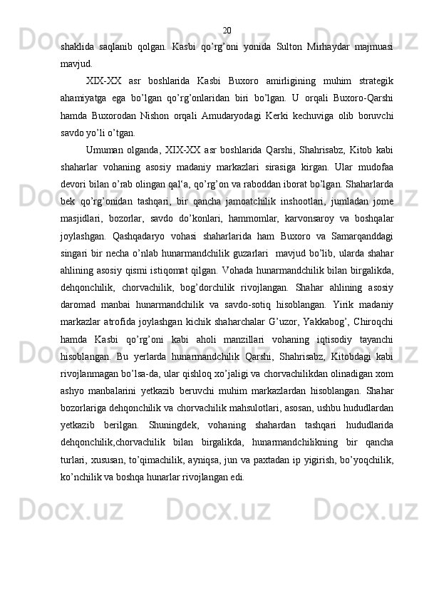 shaklida   saqlanib   qolgan.   Kasbi   qo’rg’oni   yonida   Sulton   Mirhaydar   majmuasi
mavjud.
XIX-XX   asr   boshlarida   Kasbi   Buxoro   amirligining   muhim   strategik
ahamiyatga   ega   bo’lgan   qo’rg’onlaridan   biri   bo’lgan.   U   orqali   Buxoro-Qarshi
hamda   Buxorodan   Nishon   orqali   Amudaryodagi   Kerki   kechuviga   olib   boruvchi
savdo yo’li o’tgan.
Umuman   olganda,   XIX-XX   asr   boshlarida   Qarshi,   Shahrisabz,   Kitob   kabi
shaharlar   vohaning   asosiy   madaniy   markazlari   sirasiga   kirgan.   Ular   mudofaa
devori bilan o’rab olingan qal‘a, qo’rg’on va raboddan iborat bo’lgan. Shaharlarda
bek   qo’rg’onidan   tashqari,   bir   qancha   jamoatchilik   inshootlari,   jumladan   jome
masjidlari,   bozorlar,   savdo   do’konlari,   hammomlar,   karvonsaroy   va   boshqalar
joylashgan.   Qashqadaryo   vohasi   shaharlarida   ham   Buxoro   va   Samarqanddagi
singari   bir   necha   o’nlab   hunarmandchilik   guzarlari     mavjud   bo’lib,   ularda   shahar
ahlining asosiy qismi  istiqomat  qilgan. Vohada hunarmandchilik bilan birgalikda,
dehqonchilik,   chorvachilik,   bog’dorchilik   rivojlangan.   Shahar   ahlining   asosiy
daromad   manbai   hunarmandchilik   va   savdo-sotiq   hisoblangan.   Yirik   madaniy
markazlar   atrofida   joylashgan   kichik   shaharchalar   G’uzor,   Yakkabog’,   Chiroqchi
hamda   Kasbi   qo’rg’oni   kabi   aholi   manzillari   vohaning   iqtisodiy   tayanchi
hisoblangan.   Bu   yerlarda   hunarmandchilik   Qarshi,   Shahrisabz,   Kitobdagi   kabi
rivojlanmagan bo’lsa-da, ular qishloq xo’jaligi va chorvachilikdan olinadigan xom
ashyo   manbalarini   yetkazib   beruvchi   muhim   markazlardan   hisoblangan.   Shahar
bozorlariga dehqonchilik va chorvachilik mahsulotlari, asosan, ushbu hududlardan
yetkazib   berilgan.   Shuningdek,   vohaning   shahardan   tashqari   hududlarida
dehqonchilik,chorvachilik   bilan   birgalikda,   hunarmandchilikning   bir   qancha
turlari, xususan, to’qimachilik, ayniqsa, jun va paxtadan ip yigirish, bo’yoqchilik,
ko’nchilik va boshqa hunarlar rivojlangan edi. 20
