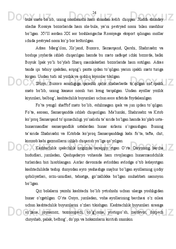 bula   mato   bo’lib,   uning   nomlanishi   ham   shundan   kelib   chiqqan.   Xuddi   shunday
olacha   Rossiya   bozorlarida   ham   ola-bula,   ya‘ni   pestryad   nomi   bilan   mashhur
bo’lgan.   XVII   asrdan   XX   asr   boshlarigacha   Rossiyaga   eksport   qilingan   mollar
ichida pestryad nomi ko’p bor keltirilgan.
Adras.   Marg’ilon,   Xo’jand,   Buxoro,   Samarqand,   Qarshi,   Shahrisabz   va
boshqa   joylarda   ishlab   chiqarilgan   hamda   bu   mato   nafaqat   ichki   bozorda,   balki
Buyuk   Ipak   yo’li   bo’ylab   Sharq   mamlakatlari   bozorlarida   ham   sotilgan.   Adras
tanda   ipi   tabiiy   ipakdan,   arqog’i   paxta   ipdan   to’qilgan   yarim   ipakli   mato   turiga
kirgan. Undan turli xil yozlik va qishliq kiyimlar tikilgan.
SHoyi.   Buxoro   amirligiga   qarashli   qator   shaharlarda   to’qilgan   sof   ipakli
mato   bo’lib,   uning   kanaus   nomli   turi   keng   tarqalgan.   Undan   ayollar   yozlik
kiyimlari, balbog’, kashtachilik buyumlari uchun asos sifatida foydalanilgan.
Fo’ta   yengil   shaffof   mato   bo’lib,   eshilmagan   ipak   va   jun   ipdan   to’qilgan.
Fo’ta,   asosan,   Samarqandda   ishlab   chiqarilgan.   Ma‘lumki,   Shahrisabz   va   Kitob
ko’proq Samarqand to’qimachiligi yo’nalishi ta‘sirida bo’lgan hamda ko’plab usta-
hunarmandlar   samarqandlik   ustalardan   hunar   sirlarni   o’rganishgan.   Buning
ta‘sirida   Shahrisabz   va   Kitobda   ko’proq   Samarqanddagi   kabi   fo’ta,   tafta,   chit,
kimxob kabi gazmollarni ishlab chiqarish yo’lga qo’yilgan.
Kashtachilik   ipakchilik   negizida   taraqqiy   etgan   O’rta   Osiyoning   barcha
hududlari,   jumladan,   Qashqadaryo   vohasida   ham   rivojlangan   hunarmandchilik
turlaridan   biri   hisoblangan.   Asrlar   davomida   avloddan   avlodga   o’tib   kelayotgan
kashtachilikda tashqi dunyodan ayro yashashga majbur bo’lgan ayollarning ijodiy
qobiliyatlari,   orzu-umidlari,   tabiatga,   go’zallikka   bo’lgan   muhabbati   namoyon
bo’lgan.
Qiz   bolalarni   yaxshi   kashtachi   bo’lib   yetishishi   uchun   ularga   yoshligidan
hunar   o’rgatilgan.   O’rta   Osiyo,   jumladan,   voha   ayollarining   barchasi   o’z   oilasi
uchun  kashtachilik   buyumlarini  o’zlari  tikishgan.   Kashtachilik   buyumlari  sirasiga
so’zana,   joynamoz,   taxmonpech,   bo’g’joma,   yostiqpo’sh,   zardevor,   dorpech
choyshab, palak, belbog’, do’ppi va hokazolarni kiritish mumkin. 24 