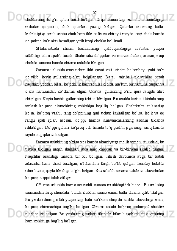 choklarning   to’g’ri   qatori   hosil   bo’lgan.   Orqa   tomonidagi   esa   old   tomonidagiga
nisbatan   qo’polroq   chok   qatorlari   yuzaga   kelgan.   Qatorlar   orasining   katta-
kichikligiga qarab ushbu chok ham ikki nafis va chiroyli mayda iroqi chok hamda
qo’polroq ko’rinish beradigan yirik iroqi chokka bo’linadi.
SHahrisabzda   shahar   kashtachiligi   qishloqlardagiga   nisbatan   yuqori
sifatliligi bilan ajralib turadi. Shahrisabz do’ppilari va sinavanchalari, asosan, iroqi
chokda sanama hamda chizma uslubda tikilgan.
Sanama   uslubida   asos   uchun   ikki   qavat   chit   ustidan   bo’ronboy     yoki   bo’z
qo’yilib,   keyin   gullarning   o’rni   belgilangan.   Ba‘zi     tajribali   tikuvchilar   bezak
naqshini yoddan bilsa, ko’pchilik kashtachilar oldida ma‘lum bir namuna turgan va
o’sha   namunadan   ko’chirma   olgan.   Odatda,   gullarning   o’rni   qora   rangda   tikib
chiqilgan. Keyin kashta gullarining ichi to’ldirilgan. Bu usulda kashta tikishda rang
tanlash   ko’proq   tikuvchining   xohishiga   bog’liq   bo’lgan.   Shahrisabz   an‘anasiga
ko’ra,   ko’proq   yashil   rang   do’ppining   quri   uchun   ishlatilgan   bo’lsa,   ko’k   va   oq
rangli   ipak   iplar,   asosan,   do’ppi   hamda   sinavanchalarning   asosini   tikishda
ishlatilgan. Do’ppi  gullari  ko’proq och  hamda to’q pushti,  jigarrang, sariq hamda
siyohrang iplarda tikilgan.
Sanama uslubining o’ziga xos hamda ahamiyatga molik tomoni shundaki, bu
usulda   tikilgan   naqsh   shakllari   juda   aniq   chiqqan   va   bir-biridan   ajralib   turgan.
Naqshlar   orasidagi   masofa   bir   xil   bo’lgan.   Tikish   davomida   atiga   bir   katak
adashilsa   ham,   shakl   buzilgan,   o’lchamlari   farqli   bo’lib   qolgan.   Bunday   holatda
ishni buzib, qayta tikishga to’g’ri kelgan. Shu sababli sanama uslubida tikuvchidan
ko’proq diqqat talab etilgan.
CHizma uslubida ham asos xuddi sanama uslubidagidek bir xil. Bu usulning
sanamadan farqi shundaki, bunda shakllar sanab emas, balki chizma qilib tikilgan.
Bu yerda ishning sifati yuqoridagi kabi ko’rkam chiqishi  kashta tikuvchiga emas,
ko’proq   chizmachiga   bog’liq   bo’lgan.   Chizma   uslubi   ko’proq   bodomgul   shaklini
tikishda ishlatilgan. Bu yerda rang tanlash tikuvchi bilan birgalikda chizuvchining
ham xohishiga bog’liq bo’lgan. 27