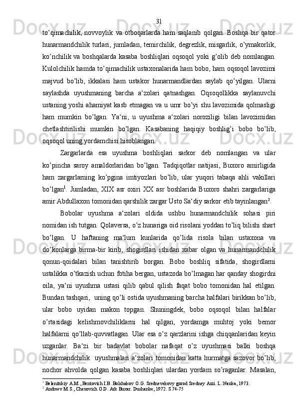 to’qimachilik,   novvoylik   va   otboqarlarda   ham   saqlanib   qolgan.   Boshqa   bir   qator
hunarmandchilik  turlari,  jumladan,  temirchilik, degrezlik,  misgarlik,  o’ymakorlik,
ko’nchilik va boshqalarda kasaba boshliqlari oqsoqol  yoki g’olib deb nomlangan.
Kulolchilik hamda to’qimachilik ustaxonalarida ham bobo, ham oqsoqol lavozimi
majvud   bo’lib,   ikkalasi   ham   ustakor   hunarmandlardan   saylab   qo’yilgan.   Ularni
saylashda   uyushmaning   barcha   a‘zolari   qatnashgan.   Oqsoqollikka   saylanuvchi
ustaning yoshi ahamiyat kasb etmagan va u umr bo’yi shu lavozimida qolmasligi
ham   mumkin   bo’lgan.   Ya‘ni,   u   uyushma   a‘zolari   noroziligi   bilan   lavozimidan
chetlashtirilishi   mumkin   bo’lgan.   Kasabaning   haqiqiy   boshlig’i   bobo   bo’lib,
oqsoqol uning yordamchisi hisoblangan.
Zargarlarda   esa   uyushma   boshliqlari   sarkor   deb   nomlangan   va   ular
ko’pincha   saroy   amaldorlaridan   bo’lgan.   Tadqiqotlar   natijasi,   Buxoro   amirligida
ham   zargarlarning   ko’pgina   imtiyozlari   bo’lib,   ular   yuqori   tabaqa   ahli   vakillari
bo’lgan 1
.   Jumladan,   XIX   asr   oxiri   XX   asr   boshlarida   Buxoro   shahri   zargarlariga
amir Abdullaxon tomonidan qarshilik zargar Usto Sa‘diy sarkor etib tayinlangan 2
.
Bobolar   uyushma   a‘zolari   oldida   ushbu   hunarmandchilik   sohasi   piri
nomidan ish tutgan. Qolaversa, o’z hunariga oid risolani yoddan to’liq bilishi shart
bo’lgan.   U   haftaning   ma‘lum   kunlarida   qo’lida   risola   bilan   ustaxona   va
do’konlarga   birma-bir   kirib,   shogirdlari   ishidan   xabar   olgan   va   hunarmandchilik
qonun-qoidalari   bilan   tanishtirib   borgan.   Bobo   boshliq   sifatida,   shogirdlarni
ustalikka o’tkazish uchun fotiha bergan, ustazoda bo’lmagan har qanday shogirdni
oila,   ya‘ni   uyushma   ustasi   qilib   qabul   qilish   faqat   bobo   tomonidan   hal   etilgan.
Bundan tashqari,  uning qo’li ostida uyushmaning barcha halfalari birikkan bo’lib,
ular   bobo   uyidan   makon   topgan.   Shuningdek,   bobo   oqsoqol   bilan   halfalar
o’rtasidagi   kelishmovchiliklarni   hal   qilgan,   yordamga   muhtoj   yoki   bemor
halfalarni   qo’llab-quvvatlagan.  Ular   esa  o’z  qarzlarini  ishga   chiqqanlaridan  keyin
uzganlar.   Ba‘zi   bir   badavlat   bobolar   nafaqat   o’z   uyushmasi   balki   boshqa
hunarmandchilik     uyushmalari   a‘zolari   tomonidan   katta  hurmatga   sazovor   bo’lib,
nochor   ahvolda   qolgan   kasaba   boshliqlari   ulardan   yordam   so’raganlar.   Masalan,
1
  Belenitskiy A.M., Bentovich I.B. Bolshakov O.G. Srednevekovy gorod Sredney Azii. L.:Nauka, 1973.
2
  Andreev M.S., Chexovich O.D. Ark Buxar. Dushanbe, 1972. S.74-75 31