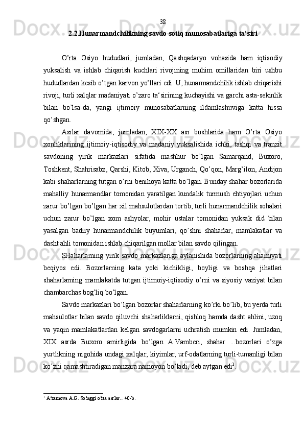 2.2.Hunarmandchilikning savdo-sotiq munosabatlariga ta‘siri
O’rta   Osiyo   hududlari,   jumladan,   Qashqadaryo   vohasida   ham   iqtisodiy
yuksalish   va   ishlab   chiqarish   kuchlari   rivojining   muhim   omillaridan   biri   ushbu
hududlardan kesib o’tgan karvon yo’llari edi. U, hunarmandchilik ishlab chiqarishi
rivoji, turli xalqlar madaniyati o’zaro ta‘sirining kuchayishi va garchi asta-sekinlik
bilan   bo’lsa-da,   yangi   ijtimoiy   munosabatlarning   ildamlashuviga   katta   hissa
qo’shgan.
Asrlar   davomida,   jumladan,   XIX-XX   asr   boshlarida   ham   O’rta   Osiyo
xonliklarining   ijtimoiy-iqtisodiy   va   madaniy   yuksalishida   ichki,   tashqi   va   tranzit
savdoning   yirik   markazlari   sifatida   mashhur   bo’lgan   Samarqand,   Buxoro,
Toshkent, Shahrisabz, Qarshi, Kitob, Xiva, Urganch, Qo’qon, Marg’ilon, Andijon
kabi shaharlarning tutgan o’rni benihoya katta bo’lgan. Bunday shahar bozorlarida
mahalliy   hunarmandlar   tomonidan   yaratilgan   kundalik   turmush   ehtiyojlari   uchun
zarur bo’lgan bo’lgan har xil mahsulotlardan tortib, turli hunarmandchilik sohalari
uchun   zarur   bo’lgan   xom   ashyolar,   mohir   ustalar   tomonidan   yuksak   did   bilan
yasalgan   badiiy   hunarmandchilik   buyumlari,   qo’shni   shaharlar,   mamlakatlar   va
dasht ahli tomonidan ishlab chiqarilgan mollar bilan savdo qilingan.
SHaharlarning yirik savdo markazlariga aylanishida bozorlarning ahamiyati
beqiyos   edi.   Bozorlarning   kata   yoki   kichikligi,   boyligi   va   boshqa   jihatlari
shaharlarning   mamlakatda   tutgan   ijtimoiy-iqtisodiy   o’rni   va   siyosiy   vaziyat   bilan
chambarchas bog’liq bo’lgan.
Savdo markazlari bo’lgan bozorlar shaharlarning ko’rki bo’lib, bu yerda turli
mahsulotlar bilan savdo qiluvchi shaharliklarni, qishloq hamda dasht  ahlini, uzoq
va   yaqin   mamlakatlardan   kelgan   savdogarlarni   uchratish   mumkin   edi.   Jumladan,
XIX   asrda   Buxoro   amirligida   bo’lgan   A.Vamberi,   shahar   ...bozorlari   o’zga
yurtlikning nigohida undagi xalqlar, kiyimlar, urf-odatlarning turli-tumanligi bilan
ko’zni qamashtiradigan manzara namoyon bo’ladi, deb aytgan edi 1
.    
1
  A‘zamova A.G. So’nggi o’rta asrlar... 40-b. 38