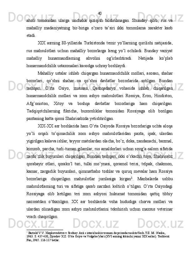 aholi   tomonidan   ularga   unchalik   qiziqish   bildirilmagan.   Shunday   qilib,   rus   va
mahalliy   madaniyatning   bir-biriga   o’zaro   ta‘siri   ikki   tomonlama   xarakter   kasb
etadi.
XIX   asrning   80-yillarida   Turkistonda   temir   yo’llarning   qurilishi   natijasida,
rus   mahsulotlari   uchun   mahalliy   bozorlarga   keng   yo’l   ochiladi.   Bunday   vaziyat
mahalliy   hunarmandlarning   ahvolini   og’irlashtiradi.   Natijada   ko’plab
hunarmandchilik ustaxonalari kasodga uchray boshlaydi.
Mahalliy   ustalar   ishlab   chiqargan   hunarmandchilik   mollari,   asosan,   shahar
bozorlari,   qo’shni   shahar   va   qo’shni   davlatlar   bozorlarida   sotilgan.   Bundan
tashqari,   O’rta   Osiyo,   xususan,   Qashqadaryo   vohasida   ishlab   chiqarilgan
hunarmandchilik   mollari   va   xom   ashyo   mahsulotlari   Rossiya,   Eron,   Hindiston,
Afg’oniston,   Xitoy   va   boshqa   davlatlar   bozorlariga   ham   chiqarilgan.
Tadqiqotchilarning   fikricha,   buxoroliklar   tomonidan   Rossiyaga   olib   borilgan
paxtaning katta qismi Shahrisabzda yetishtirilgan.
XIX-XX asr boshlarida ham O’rta Osiyoda Rossiya bozorlariga uchta aloqa
yo’li   orqali   to’qimachilik   xom   ashyo   mahsulotlaridan   paxta,   ipak,   ulardan
yigirilgan kalava ishlar, tayyor matolardan olacha, bo’z, doka, zandanachi, baxmal,
kimxob, parcha, turli-tuman gilamlar, rus amaldorlari uchun sovg’a-salom sifatida
zardo’zlik buyumlari chiqarilgan. Bundan tashqari, ikki o’rkachli tuya, Shahrisabz
qorabayir   otlari,   qorako’l   turi,   tulki   mo’ynasi,   qoramol   terisi,   telpak,   chakmon,
kamar,   zargarlik   buyumlari,   qimmatbaho   toshlar   va   quruq   mevalar   ham   Rossiya
bozorlariga   chiqarilgan   mahsulotlar   jumlasiga   kirgan 1
.   Manbalarda   ushbu
mahsulotlarning   turi   va   sifatiga   qarab   narxlari   keltirib   o’tilgan.   O’rta   Osiyodagi
Rossiyaga   olib   ketilgan   teri   xom   ashyosi   hukumat   tomonidan   qattiq   tibbiy
nazoratdan   o’tkazilgan.   XX   asr   boshlarida   voha   hududiga   chorva   mollari   va
ulardan   olinadigan   xom   ashyo   mahsulotlarini   tekshirish   uchun   maxsus   veterinar
vrach chaqirilgan.
1
 Bartold V.V. Xlopkovodstvo v Sredney Azii s istoricheskix vremen do prixoda russkix/Soch.T.II. M.: Nauka, 
1963. S. 437-438; Ziyodov X.Z. O’rta Osiyo va Volgabo’ylari (XVI asrning ikkinchi yarmi XIX asrlar). Toshkent: 
Fan, 1965. 116-117 betlar. 40 