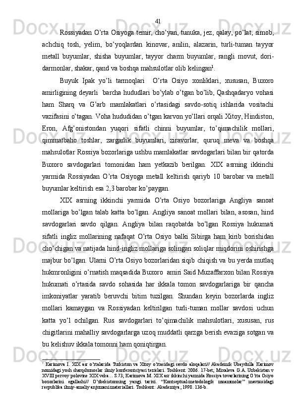 Rossiyadan O’rta Osiyoga temir, cho’yan, tunuka, jez, qalay, po’lat, simob,
achchiq   tosh,   yelim,   bo’yoqlardan   kinovar,   anilin,   alazarin,   turli-tuman   tayyor
metall   buyumlar,   shisha   buyumlar,   tayyor   charm   buyumlar,   rangli   movut,   dori-
darmonlar, shakar, qand va boshqa mahsulotlar olib kelingan 1
. 
Buyuk   Ipak   yo’li   tarmoqlari     O’rta   Osiyo   xonliklari,   xususan,   Buxoro
amirligining deyarli   barcha hududlari bo’ylab o’tgan bo’lib, Qashqadaryo vohasi
ham   Sharq   va   G’arb   mamlakatlari   o’rtasidagi   savdo-sotiq   ishlarida   vositachi
vazifasini o’tagan. Voha hududidan o’tgan karvon yo’llari orqali Xitoy, Hindiston,
Eron,   Afg’onistondan   yuqori   sifatli   chinni   buyumlar,   to’qimachilik   mollari,
qimmatbaho   toshlar,   zargarlik   buyumlari,   ziravorlar,   quruq   meva   va   boshqa
mahsulotlar Rossiya bozorlariga ushbu mamlakatlar savdogarlari bilan bir qatorda
Buxoro   savdogarlari   tomonidan   ham   yetkazib   berilgan.   XIX   asrning   ikkinchi
yarmida   Rossiyadan   O’rta   Osiyoga   metall   keltirish   qariyb   10   barobar   va   metall
buyumlar keltirish esa 2,3 barobar ko’paygan.
XIX   asrning   ikkinchi   yarmida   O’rta   Osiyo   bozorlariga   Angliya   sanoat
mollariga   bo’lgan   talab   katta   bo’lgan.   Angliya   sanoat   mollari   bilan,   asosan,   hind
savdogarlari   savdo   qilgan.   Angliya   bilan   raqobatda   bo’lgan   Rossiya   hukumati
sifatli   ingliz   mollarining   nafaqat   O’rta   Osiyo   balki   Sibirga   ham   kirib   borishidan
cho’chigan va natijada hind-ingliz mollariga solingan soliqlar miqdorini oshirishga
majbur bo’lgan. Ularni O’rta Osiyo bozorlaridan siqib chiqish va bu yerda mutlaq
hukmronligini o’rnatish maqsadida Buxoro  amiri Said Muzaffarxon bilan Rossiya
hukumati   o’rtasida   savdo   sohasida   har   ikkala   tomon   savdogarlariga   bir   qancha
imkoniyatlar   yaratib   beruvchi   bitim   tuzilgan.   Shundan   keyin   bozorlarda   ingliz
mollari   kamaygan   va   Rossiyadan   keltirilgan   turli-tuman   mollar   savdosi   uchun
katta   yo’l   ochilgan.   Rus   savdogarlari   to’qimachilik   mahsulotlari,   xususan,   rus
chigitlarini mahalliy savdogarlarga uzoq muddatli qarzga berish evaziga sotgan va
bu kelishuv ikkala tomonni ham qoniqtirgan.
1
  Karimova   I.   XIX   asr   o’rtalarida   Turkiston  va   Xitoy   o’rtasidagi   savdo   aloqalari//   Akademik   Ubaydulla   Karimov
nomidagi yosh sharqshunoslar ilmiy konferentsiyasi tezislari. Toshkent: 2006. 17-bet; Mixaleva G.A. Uzbekistan v
XVIII pervoy polovine XIX veka... S.73; Karimova M. XIX asr ikkinchi yarmida Rossiya tovarlarining O’rta Osiyo
bozorlarini   egallashi//   O’zbekistonning   yangi   tarixi.   “Kontseptual-metodologik   muammolar”   mavzusidagi
respublika ilmiy-amaliy anjumani materiallari. Toshkent: Akademiya, 1998. 136-b. 41 