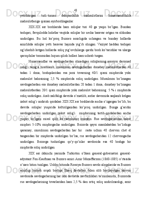 yetishtirgan   turli-tuman   dehqonchilik   mahsulotlarini   hunarmandchilik
mahsulotlariga qisman ayirboshlaganlar.
XIX-XX   asr   boshlarida   ham   soliqlar   turi   40   ga   yaqin   bo’lgan.   Bundan
tashqari, favqulodda holatlar vaqtida soliqlar bir necha baravar ortgan va oldindan
undirilgan.   Bu   hol   ko’proq   Buxoro   amirligida   uchragan   va   bunday   hollarda
amirlikda   soliqlar   yetti   baravar   hajmda   yig’ib   olingan.   Vaziyat   haddan   tashqari
og’irlashib ketgan hollarda soliq yig’uvchilarga qarshi bosh ko’tarishlar va ularga
qaroqchilar tomonidan hujum qilish hollari ham uchrab turgan.
Hunarmandlar   va   savdogarlardan   olinadigan   soliqlarning   asosiysi   daromad
solig’i   tamg’a   hisoblanib,   musulmon   savdogarlardan   donabay   mahsulotlardan   40
tadan   1   dona,   boshqalaridan   esa   jami   tovarning   40/1   qismi   miqdorida   yoki
mahsulot   bahosining   2,5   %   miqdorida   soliq   undirilgan.   Musulmon   bo’lmagan
savdogarlardan esa donabay mahsulotlardan 20 tadan 1 dona, donabay bo’lmagan
mahsulotlardan 20/1 qism  miqdorida yoki  mahsulot  bahosining    5 % i  miqdorida
soliq undirilgan. Arab xalifaligi davrida o’rnatilib, asrlar davomida saqlanib kelgan
zakot solig’i undirish qoidalari XIX-XX asr boshlarida ancha o’zgargan bo’lib, bu
davrda   soliqlar   yuqorida   keltirilganidan   ko’proq   undirilgan.   Bunga   g’aridin
savdogarlardan   undirilgan   zakot   solig’i     miqdorining   tartib-qoidalardan   ancha
yuqori   bo’lgani   misol   qilib   ko’rsatishimiz   mumkin.   Rus   savdogarlaridan   zakot
miqdori   5-10%   miqdorgacha   undirilgan.   Bozorda   qaysi   mamlakatdan   bo’lishiga
qaramay,   musulmon   savdogarlardan   har   bir     rasta   uchun   40   chervon   chet   el
tangasidan   bir   miqdorda   undirilgan   bo’lsa,   rus   savdogarlaridan   12   chervongacha
undirilgan.   Bozorga   tushirilgan   qo’y-qo’zilar   savdosida   esa   40   boshga   bir
miqdorda soliq undirilgan.
XIX   asr   ikkinchi   yarmida   Turkiston   o’lkasi   general-gubernatori   general-
adyutant Fon-Kaufman va Buxoro amiri Amir Muzaffarxon (1860-1885) o’rtasida
o’zaro bitim tuzilgan. Ushbu bitimda Rossiya-Buxoro savdo aloqalarida va Buxoro
amirligi   hududi   orqali   boshqa   Sharq   davlatlari   bilan   olib   borilayotgan   karvon
savdosida savdogarlarning har ikki davlatda xavfsizliklari ta‘minlanishi, Buxoroda
rus   savdogarlarining   tovarlaridan   ham   2,5   %   dan   ortiq   soliq   undirilmasligi,   amir 43