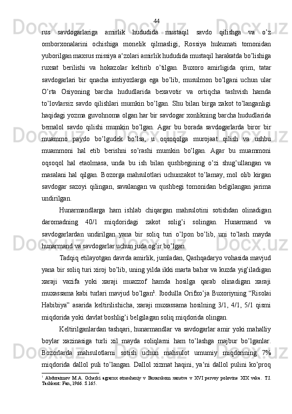 rus   savdogarlariga   amirlik   hududida   mustaqil   savdo   qilishga   va   o’z
omborxonalarini   ochishiga   monelik   qilmasligi,   Rossiya   hukumati   tomonidan
yuborilgan maxsus missiya a‘zolari amirlik hududida mustaqil harakatda bo’lishiga
ruxsat   berilishi   va   hokazolar   keltirib   o’tilgan.   Buxoro   amirligida   qrim,   tatar
savdogarlari   bir   qnacha   imtiyozlarga   ega   bo’lib,   musulmon   bo’lgani   uchun   ular
O’rta   Osiyoning   barcha   hududlarida   bexavotir   va   ortiqcha   tashvish   hamda
to’lovlarsiz   savdo   qilishlari   mumkin   bo’lgan.   Shu   bilan   birga   zakot   to’langanligi
haqidagi yozma guvohnoma olgan har bir savdogar xonlikning barcha hududlarida
bemalol   savdo   qilishi   mumkin   bo’lgan.   Agar   bu   borada   savdogarlarda   biror   bir
muammo   paydo   bo’lgudek   bo’lsa,   u   oqsoqolga   murojaat   qilish   va   ushbu
muammoni   hal   etib   berishni   so’rashi   mumkin   bo’lgan.   Agar   bu   muammoni
oqsoqol   hal   etaolmasa,   unda   bu   ish   bilan   qushbegining   o’zi   shug’ullangan   va
masalani   hal   qilgan.   Bozorga   mahsulotlari   uchunzakot   to’lamay,   mol   olib   kirgan
savdogar   sazoyi   qilingan,   savalangan   va   qushbegi   tomonidan   belgilangan   jarima
undirilgan.
Hunarmandlarga   ham   ishlab   chiqargan   mahsulotini   sotishdan   olinadigan
daromadning   40/1   miqdoridagi   zakot   solig’i   solingan.   Hunarmand   va
savdogarlardan   undirilgan   yana   bir   soliq   turi   o’lpon   bo’lib,   uni   to’lash   mayda
hunarmand va savdogarlar uchun juda og’ir bo’lgan.
Tadqiq etilayotgan davrda amirlik, jumladan, Qashqadaryo vohasida mavjud
yana bir soliq turi xiroj bo’lib, uning yilda ikki marta bahor va kuzda yig’iladigan
xaraji   vazifa   yoki   xaraji   muazzof   hamda   hosilga   qarab   olinadigan   xaraji
muxassama kabi turlari mavjud bo’lgan 1
. Ibodulla Orifxo’ja Buxoriyning “Risolai
Habibiya”   asarida   keltirilishicha,   xaraji   muxassama   hosilning   3/1,   4/1,   5/1   qismi
miqdorida yoki davlat boshlig’i belgilagan soliq miqdorida olingan.
Keltirilganlardan tashqari, hunarmandlar va savdogarlar amir yoki mahalliy
boylar   xazinasiga   turli   xil   mayda   soliqlarni   ham   to’lashga   majbur   bo’lganlar.
Bozorlarda   mahsulotlarni   sotish   uchun   mahsulot   umumiy   miqdorining   7%
miqdorida   dallol   puli   to’langan.   Dallol   xizmat   haqini,  ya‘ni   dallol   pulini   ko’proq
1
  Abduraimov   M.A.   Ocherki   agrarnx   otnosheniy   v   Buxarskom   xanstve   v   XVI   pervoy   polovine   XIX   veka.   T.I.
Tashkent: Fan, 1966. S.165. 44 