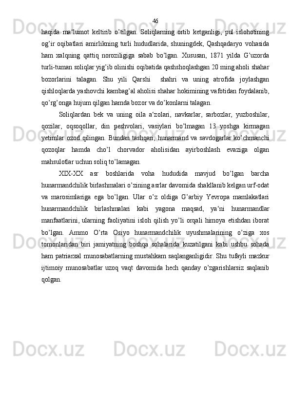 haqida   ma‘lumot   keltirib   o’tilgan.   Soliqlarning   ortib   ketganligi,   pul   islohotining
og’ir   oqibatlari   amirlikning   turli   hududlarida,   shuningdek,   Qashqadaryo   vohasida
ham   xalqning   qattiq   noroziligiga   sabab   bo’lgan.   Xususan,   1871   yilda   G’uzorda
turli-tuman soliqlar yig’ib olinishi oqibatida qashshoqlashgan 20 ming aholi shahar
bozorlarini   talagan.   Shu   yili   Qarshi     shahri   va   uning   atrofida   joylashgan
qishloqlarda yashovchi kambag’al aholisi shahar hokimining vafotidan foydalanib,
qo’rg’onga hujum qilgan hamda bozor va do’konlarni talagan.
Soliqlardan   bek   va   uning   oila   a‘zolari,   navkarlar,   sarbozlar,   yuzboshilar,
qozilar,   oqsoqollar,   din   peshvolari,   vasiylari   bo’lmagan   13   yoshga   kirmagan
yetimlar  ozod qilingan. Bundan  tashqari, hunarmand va savdogarlar  ko’chmanchi
qozoqlar   hamda   cho’l   chorvador   aholisidan   ayirboshlash   evaziga   olgan
mahsulotlar uchun soliq to’lamagan.
XIX-XX   asr   boshlarida   voha   hududida   mavjud   bo’lgan   barcha
hunarmandchilik birlashmalari o’zining asrlar davomida shakllanib kelgan urf-odat
va   marosimlariga   ega   bo’lgan.   Ular   o’z   oldiga   G’arbiy   Yevropa   mamlakatlari
hunarmandchilik   birlashmalari   kabi   yagona   maqsad,   ya‘ni   hunarmandlar
manfaatlarini,   ularning   faoliyatini   isloh   qilish   yo’li   orqali   himoya   etishdan   iborat
bo’lgan.   Ammo   O’rta   Osiyo   hunarmandchilik   uyushmalarining   o’ziga   xos
tomonlaridan   biri   jamiyatning   boshqa   sohalarida   kuzatilgani   kabi   ushbu   sohada
ham patriarxal munosabatlarning mustahkam saqlanganligidir. Shu tufayli mazkur
ijtimoiy   munosabatlar   uzoq   vaqt   davomida   hech   qanday   o’zgarishlarsiz   saqlanib
qolgan. 46