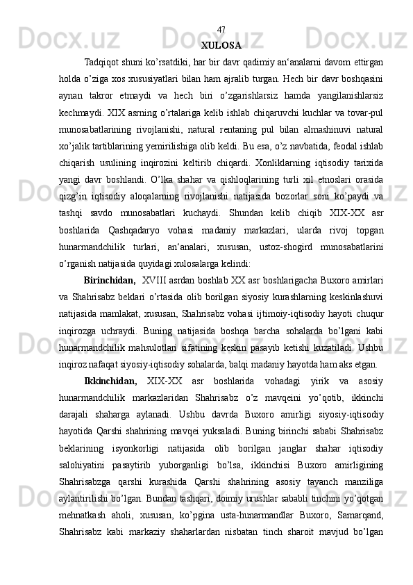 XULOSA
Tadqiqot shuni ko’rsatdiki, har bir davr qadimiy an‘analarni davom ettirgan
holda o’ziga xos xususiyatlari  bilan ham  ajralib turgan. Hech bir davr boshqasini
aynan   takror   etmaydi   va   hech   biri   o’zgarishlarsiz   hamda   yangilanishlarsiz
kechmaydi. XIX asrning o’rtalariga kelib ishlab  chiqaruvchi  kuchlar  va tovar-pul
munosabatlarining   rivojlanishi,   natural   rentaning   pul   bilan   almashinuvi   natural
xo’jalik tartiblarining yemirilishiga olib keldi. Bu esa, o’z navbatida, feodal ishlab
chiqarish   usulining   inqirozini   keltirib   chiqardi.   Xonliklarning   iqtisodiy   tarixida
yangi   davr   boshlandi.   O’lka   shahar   va   qishloqlarining   turli   xil   etnoslari   orasida
qizg’in   iqtisodiy   aloqalarning   rivojlanishi   natijasida   bozorlar   soni   ko’paydi   va
tashqi   savdo   munosabatlari   kuchaydi.   Shundan   kelib   chiqib   XIX-XX   asr
boshlarida   Qashqadaryo   vohasi   madaniy   markazlari,   ularda   rivoj   topgan
hunarmandchilik   turlari,   an‘analari,   xususan,   ustoz-shogird   munosabatlarini
o’rganish natijasida quyidagi xulosalarga kelindi:
Birinchidan,    XVIII asrdan boshlab XX asr boshlarigacha Buxoro amirlari
va   Shahrisabz   beklari   o’rtasida   olib   borilgan   siyosiy   kurashlarning   keskinlashuvi
natijasida   mamlakat,   xususan,   Shahrisabz   vohasi   ijtimoiy-iqtisodiy   hayoti   chuqur
inqirozga   uchraydi.   Buning   natijasida   boshqa   barcha   sohalarda   bo’lgani   kabi
hunarmandchilik   mahsulotlari   sifatining   keskin   pasayib   ketishi   kuzatiladi.   Ushbu
inqiroz nafaqat siyosiy-iqtisodiy sohalarda, balqi madaniy hayotda ham aks etgan.
Ikkinchidan,   XIX-XX   asr   boshlarida   vohadagi   yirik   va   asosiy
hunarmandchilik   markazlaridan   Shahrisabz   o’z   mavqeini   yo’qotib,   ikkinchi
darajali   shaharga   aylanadi.   Ushbu   davrda   Buxoro   amirligi   siyosiy-iqtisodiy
hayotida   Qarshi   shahrining   mavqei   yuksaladi.   Buning   birinchi   sababi   Shahrisabz
beklarining   isyonkorligi   natijasida   olib   borilgan   janglar   shahar   iqtisodiy
salohiyatini   pasaytirib   yuborganligi   bo’lsa,   ikkinchisi   Buxoro   amirligining
Shahrisabzga   qarshi   kurashida   Qarshi   shahrining   asosiy   tayanch   manziliga
aylantirilishi bo’lgan. Bundan tashqari, doimiy urushlar sababli tinchini yo’qotgan
mehnatkash   aholi,   xususan,   ko’pgina   usta-hunarmandlar   Buxoro,   Samarqand,
Shahrisabz   kabi   markaziy   shaharlardan   nisbatan   tinch   sharoit   mavjud   bo’lgan 47